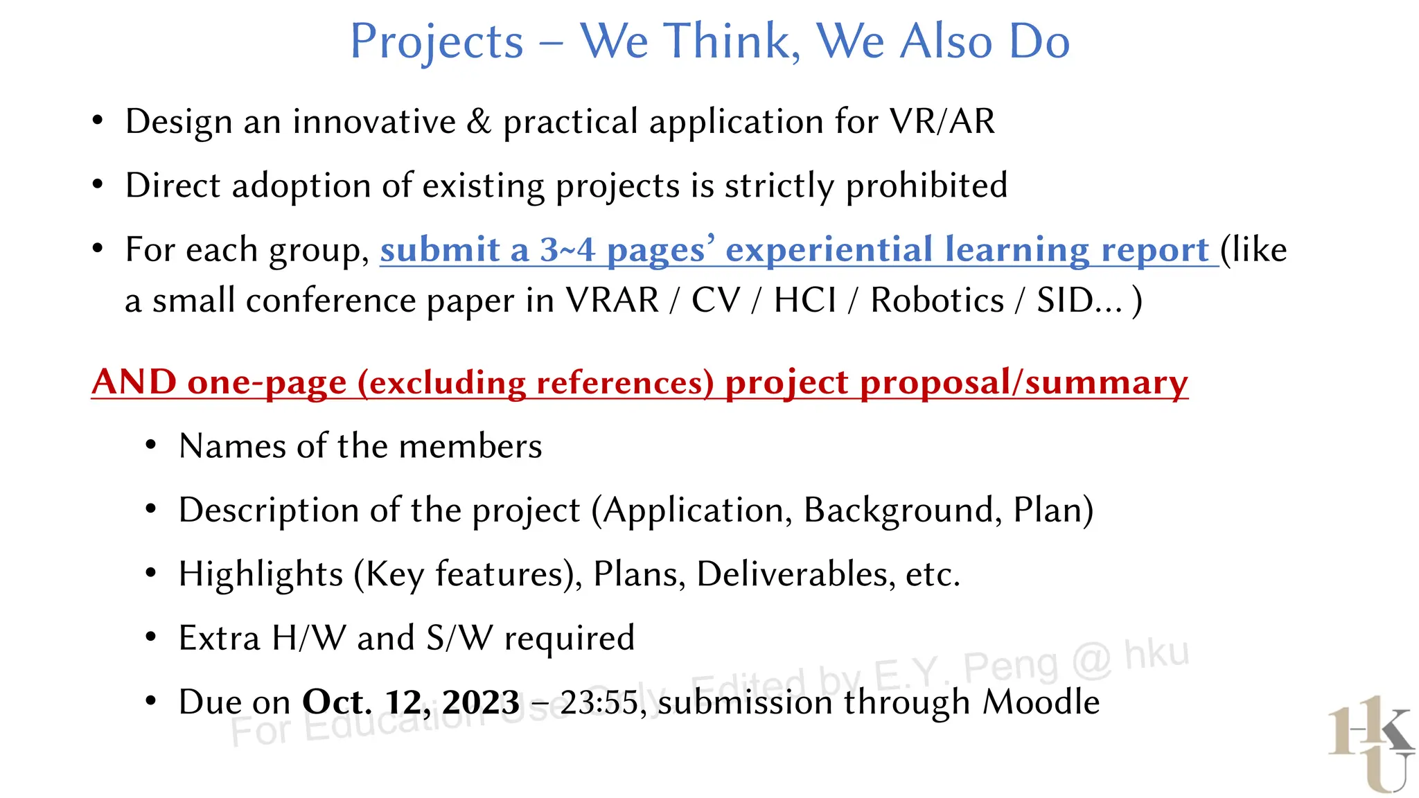 • Design an innovative & practical application for VR/AR
• Direct adoption of existing projects is strictly prohibited
• For each group, submit a 3~4 pages’ experiential learning report (like
a small conference paper in VRAR / CV / HCI / Robotics / SID… )
AND one-page (excluding references) project proposal/summary
• Names of the members
• Description of the project (Application, Background, Plan)
• Highlights (Key features), Plans, Deliverables, etc.
• Extra H/W and S/W required
• Due on Oct. 12, 2023 – 23:55, submission through Moodle
For Education Use Only, Edited by E.Y. Peng @ hku
 
