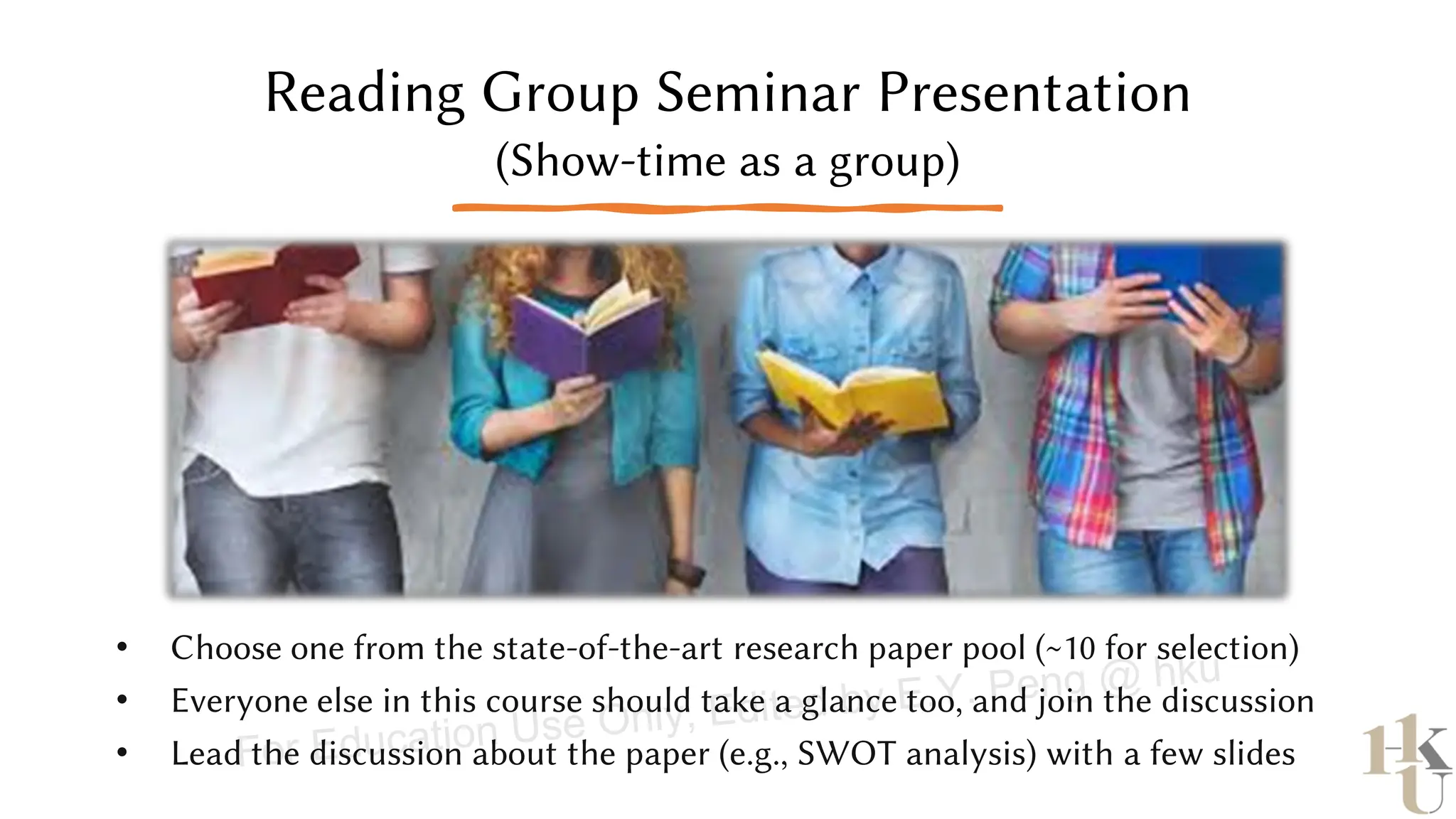 Reading Group Seminar Presentation
(Show-time as a group)
• Choose one from the state-of-the-art research paper pool (~10 for selection)
• Everyone else in this course should take a glance too, and join the discussion
• Lead the discussion about the paper (e.g., SWOT analysis) with a few slides
For Education Use Only, Edited by E.Y. Peng @ hku
 