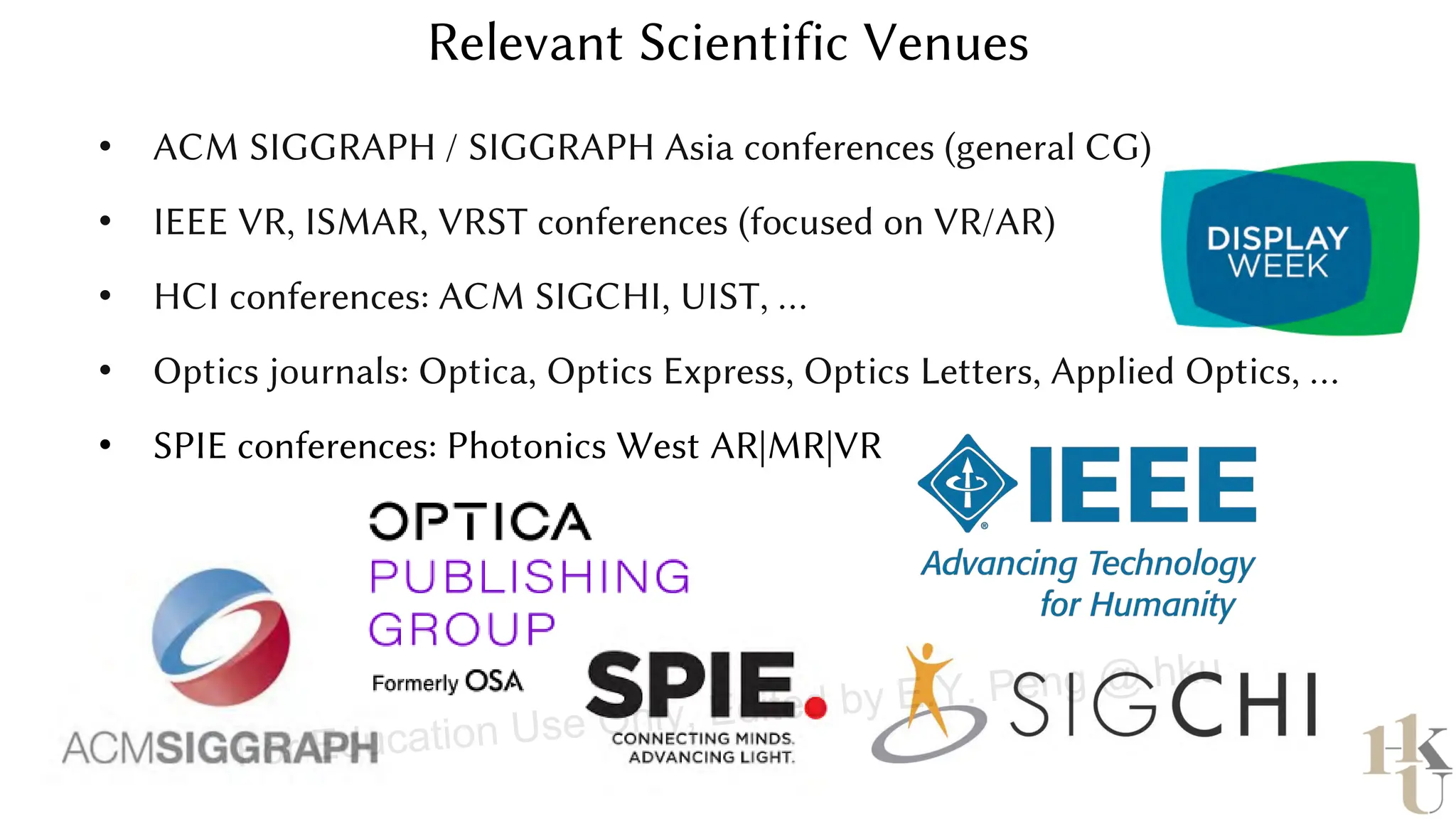 • ACM SIGGRAPH / SIGGRAPH Asia conferences (general CG)
• IEEE VR, ISMAR, VRST conferences (focused on VR/AR)
• HCI conferences: ACM SIGCHI, UIST, …
• Optics journals: Optica, Optics Express, Optics Letters, Applied Optics, …
• SPIE conferences: Photonics West AR|MR|VR
Relevant Scientific Venues
For Education Use Only, Edited by E.Y. Peng @ hku
 