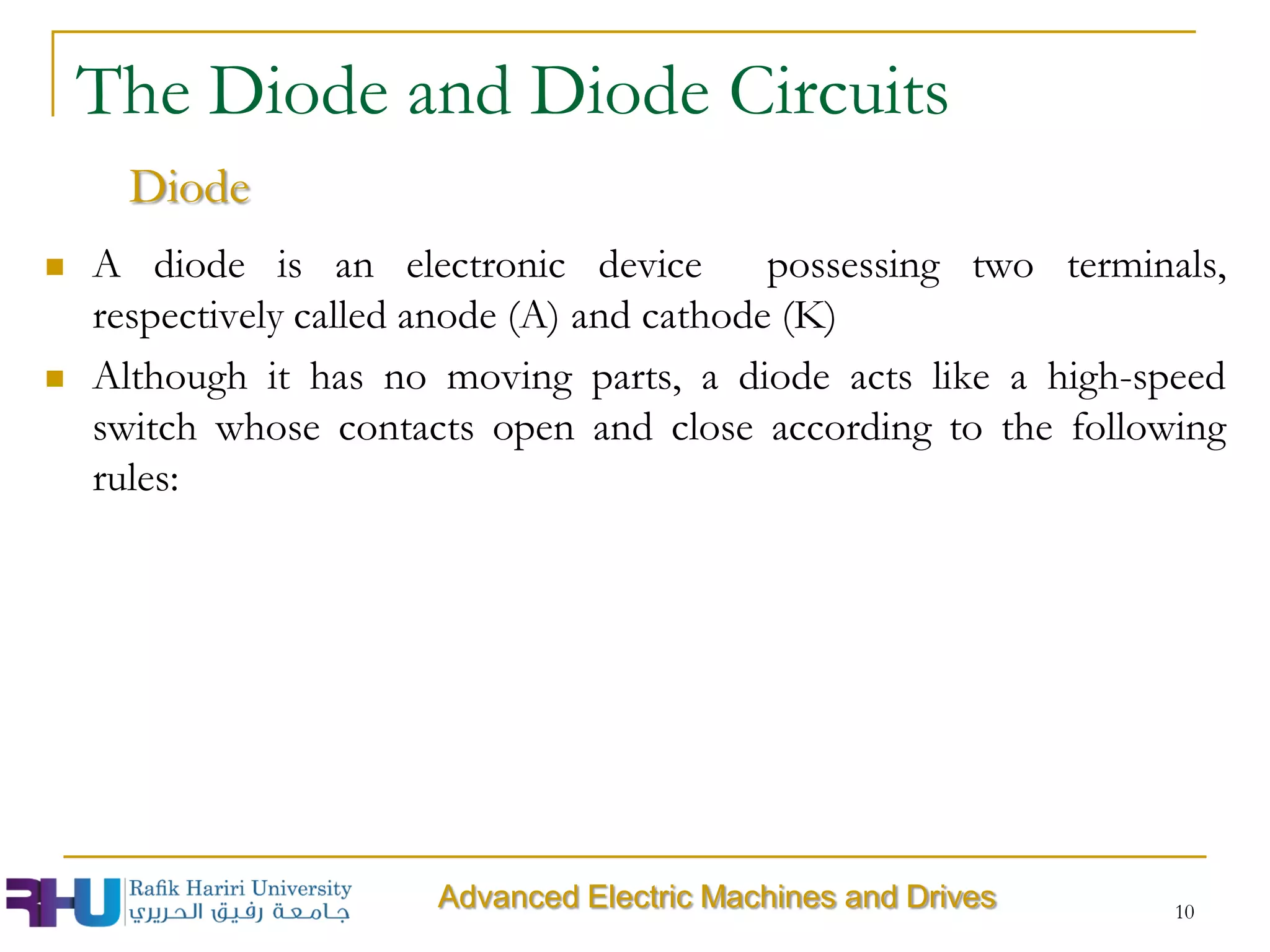  A diode is an electronic device possessing two terminals,
respectively called anode (A) and cathode (K)
 Although it has no moving parts, a diode acts like a high-speed
switch whose contacts open and close according to the following
rules:
10
The Diode and Diode Circuits
Diode
Advanced Electric Machines and Drives
 