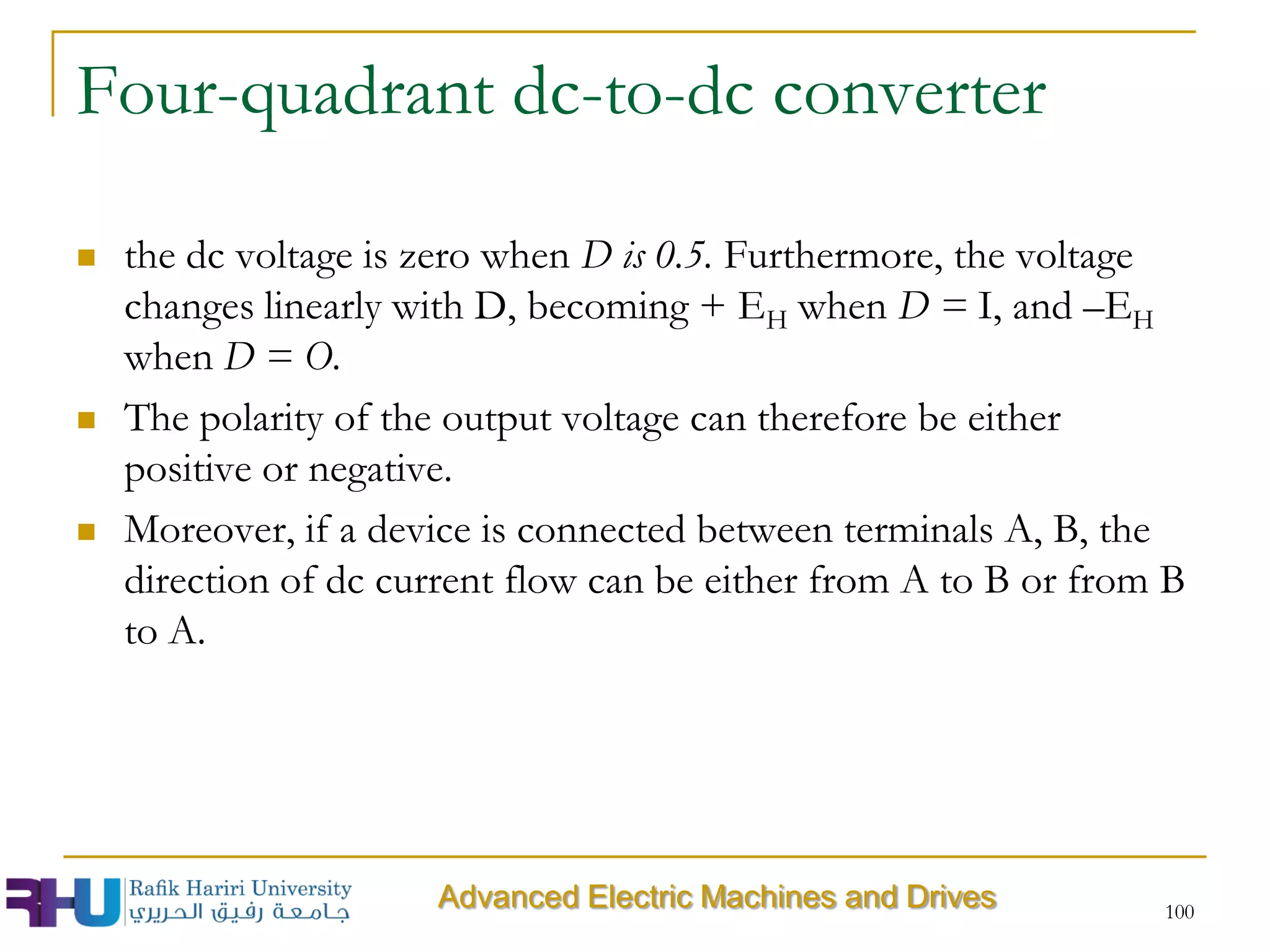 Four-quadrant dc-to-dc converter
 the dc voltage is zero when D is 0.5. Furthermore, the voltage
changes linearly with D, becoming + EH when D = I, and –EH
when D = O.
 The polarity of the output voltage can therefore be either
positive or negative.
 Moreover, if a device is connected between terminals A, B, the
direction of dc current flow can be either from A to B or from B
to A.
100
Advanced Electric Machines and Drives
 