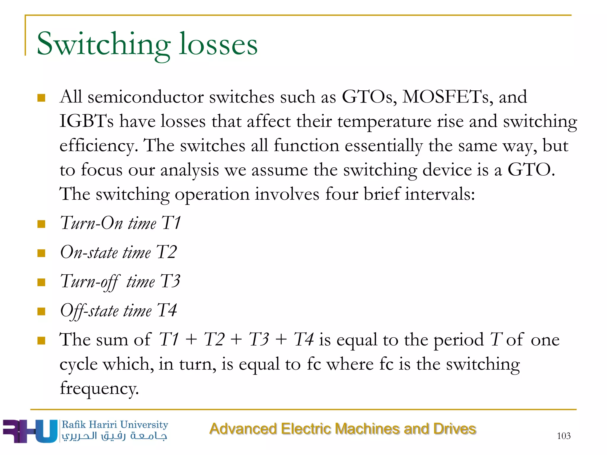  All semiconductor switches such as GTOs, MOSFETs, and
IGBTs have losses that affect their temperature rise and switching
efficiency. The switches all function essentially the same way, but
to focus our analysis we assume the switching device is a GTO.
The switching operation involves four brief intervals:
 Turn-On time T1
 On-state time T2
 Turn-off time T3
 Off-state time T4
 The sum of T1 + T2 + T3 + T4 is equal to the period T of one
cycle which, in turn, is equal to fc where fc is the switching
frequency.
Switching losses
103
Advanced Electric Machines and Drives
 
