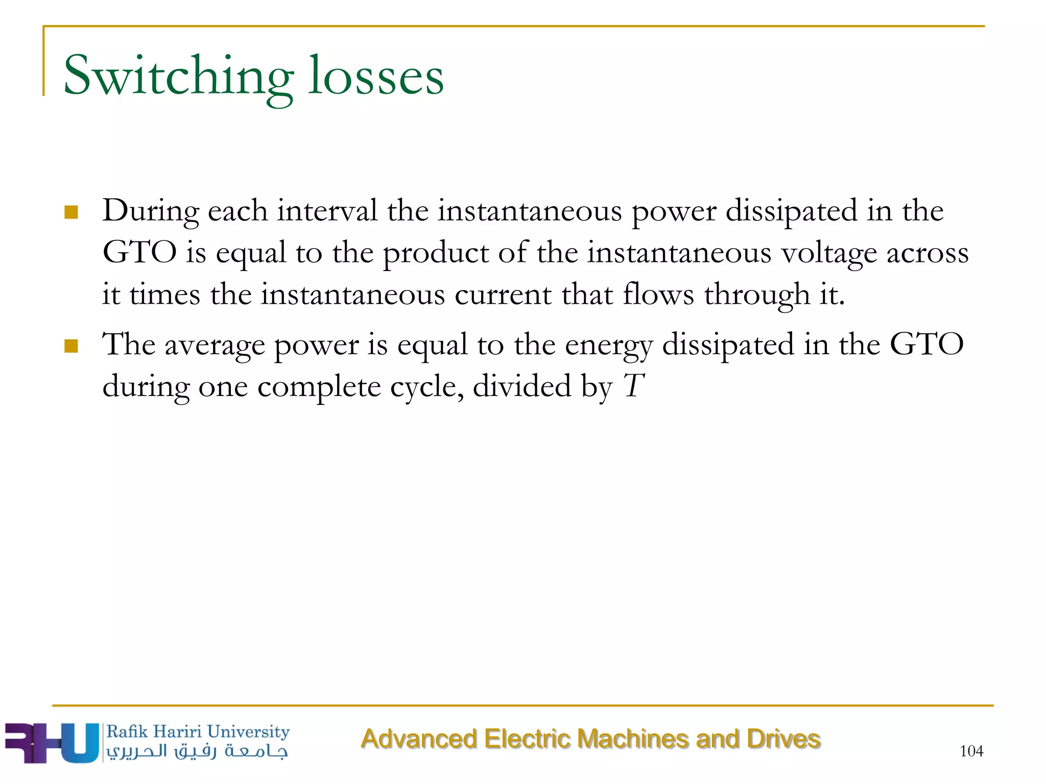 Switching losses
 During each interval the instantaneous power dissipated in the
GTO is equal to the product of the instantaneous voltage across
it times the instantaneous current that flows through it.
 The average power is equal to the energy dissipated in the GTO
during one complete cycle, divided by T
104
Advanced Electric Machines and Drives
 