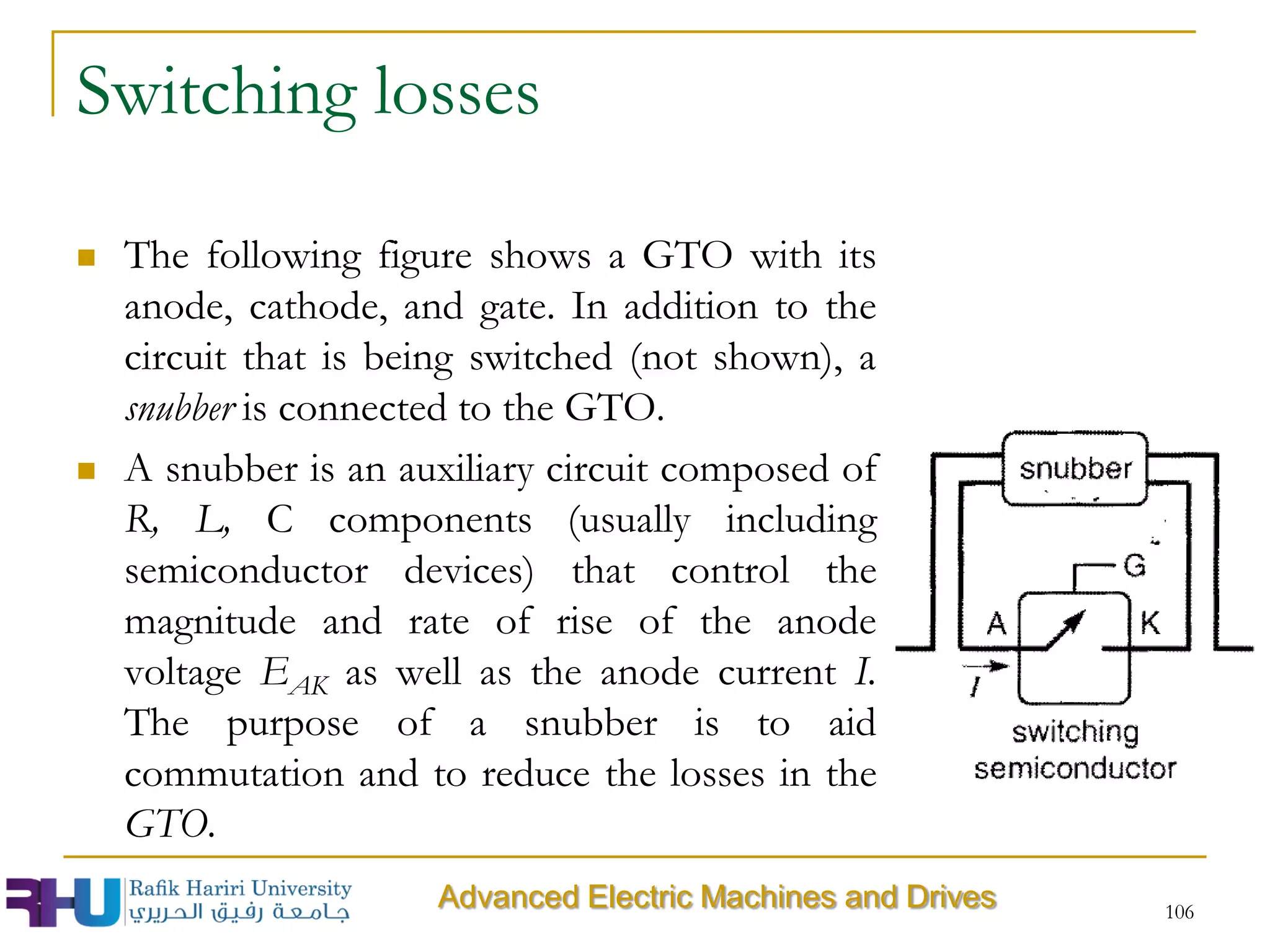 Switching losses
 The following figure shows a GTO with its
anode, cathode, and gate. In addition to the
circuit that is being switched (not shown), a
snubber is connected to the GTO.
 A snubber is an auxiliary circuit composed of
R, L, C components (usually including
semiconductor devices) that control the
magnitude and rate of rise of the anode
voltage EAK as well as the anode current I.
The purpose of a snubber is to aid
commutation and to reduce the losses in the
GTO.
106
Advanced Electric Machines and Drives
 