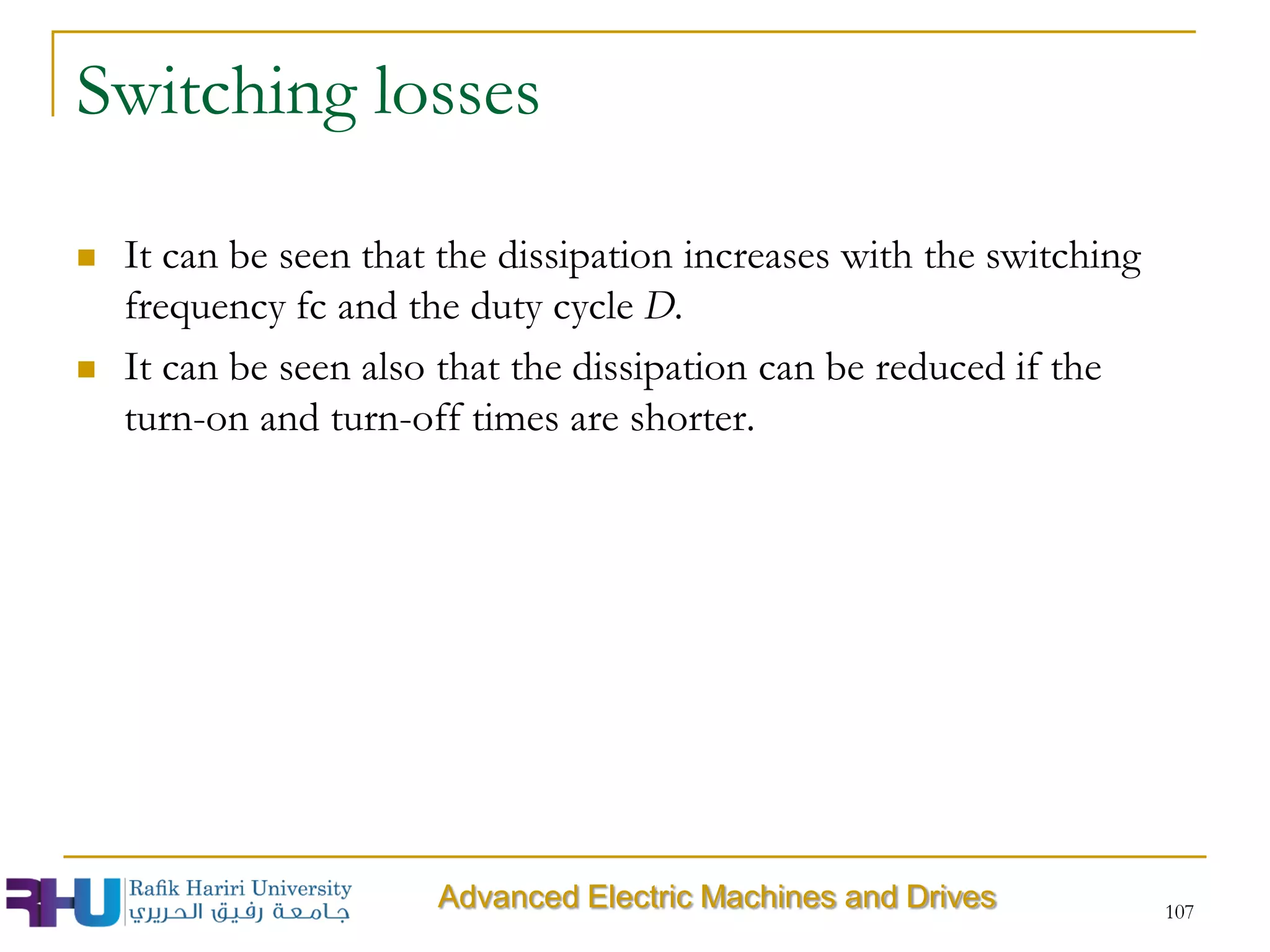 Switching losses
 It can be seen that the dissipation increases with the switching
frequency fc and the duty cycle D.
 It can be seen also that the dissipation can be reduced if the
turn-on and turn-off times are shorter.
107
Advanced Electric Machines and Drives
 