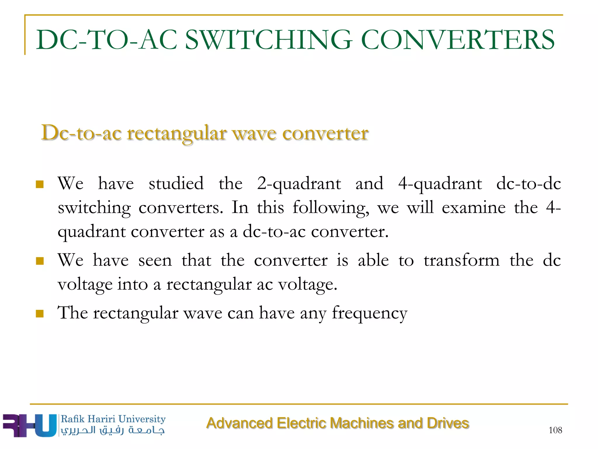 DC-TO-AC SWITCHING CONVERTERS
 We have studied the 2-quadrant and 4-quadrant dc-to-dc
switching converters. In this following, we will examine the 4-
quadrant converter as a dc-to-ac converter.
 We have seen that the converter is able to transform the dc
voltage into a rectangular ac voltage.
 The rectangular wave can have any frequency
108
Advanced Electric Machines and Drives
Dc-to-ac rectangular wave converter
 