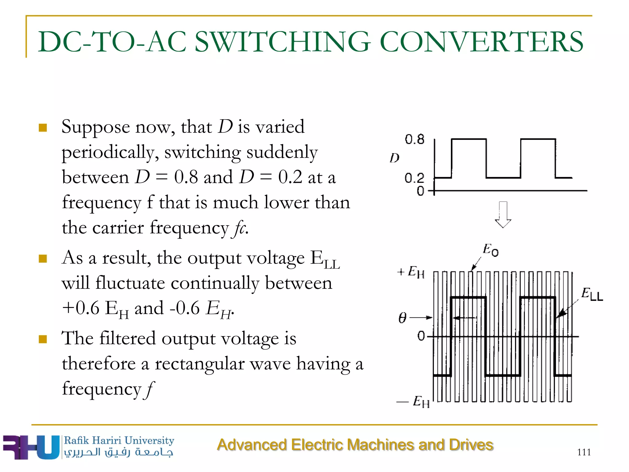DC-TO-AC SWITCHING CONVERTERS
 Suppose now, that D is varied
periodically, switching suddenly
between D = 0.8 and D = 0.2 at a
frequency f that is much lower than
the carrier frequency fc.
 As a result, the output voltage ELL
will fluctuate continually between
+0.6 EH and -0.6 EH.
 The filtered output voltage is
therefore a rectangular wave having a
frequency f
111
Advanced Electric Machines and Drives
 