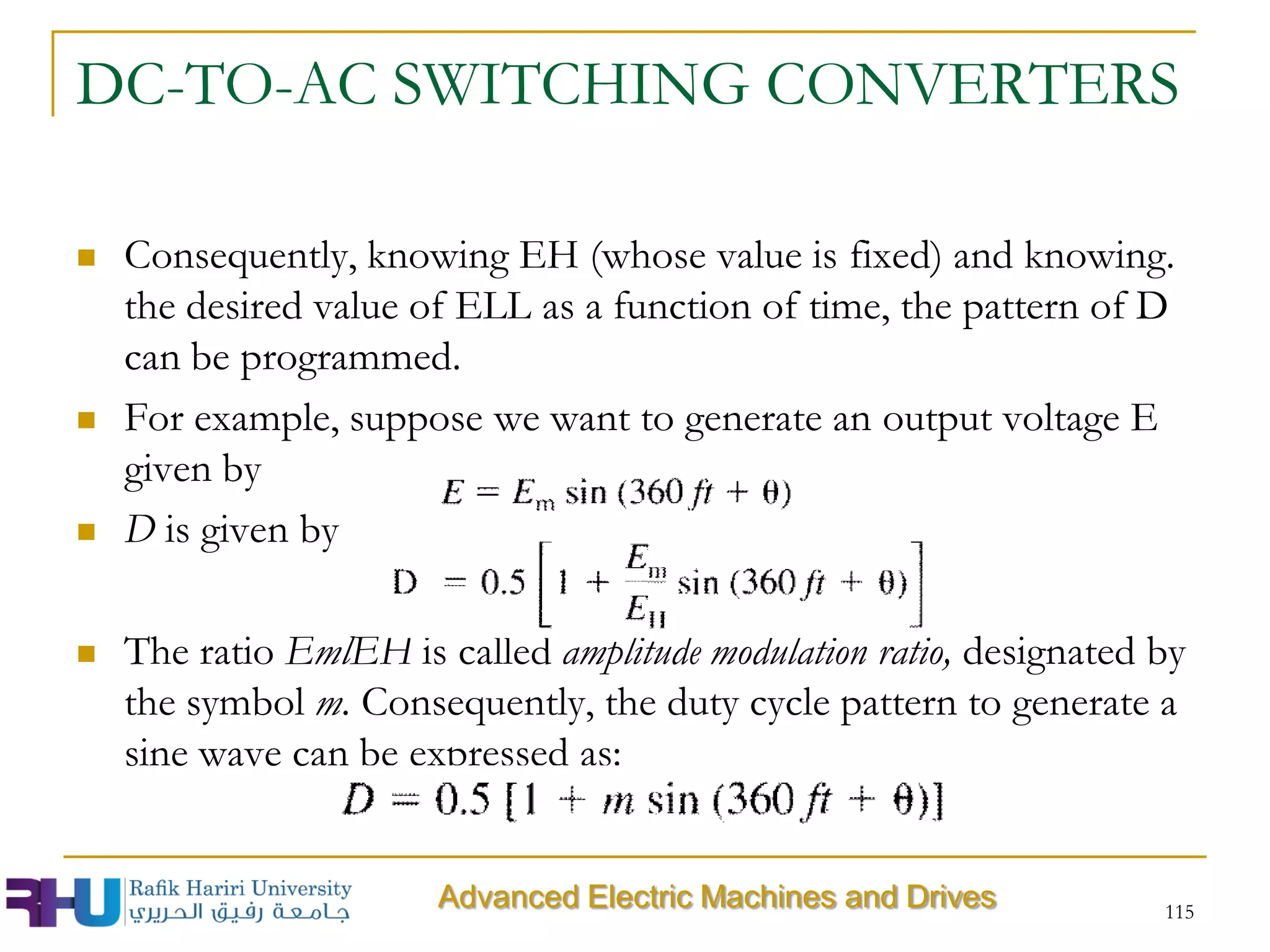 DC-TO-AC SWITCHING CONVERTERS
 Consequently, knowing EH (whose value is fixed) and knowing.
the desired value of ELL as a function of time, the pattern of D
can be programmed.
 For example, suppose we want to generate an output voltage E
given by
 D is given by
 The ratio EmlEH is called amplitude modulation ratio, designated by
the symbol m. Consequently, the duty cycle pattern to generate a
sine wave can be expressed as:
115
Advanced Electric Machines and Drives
 