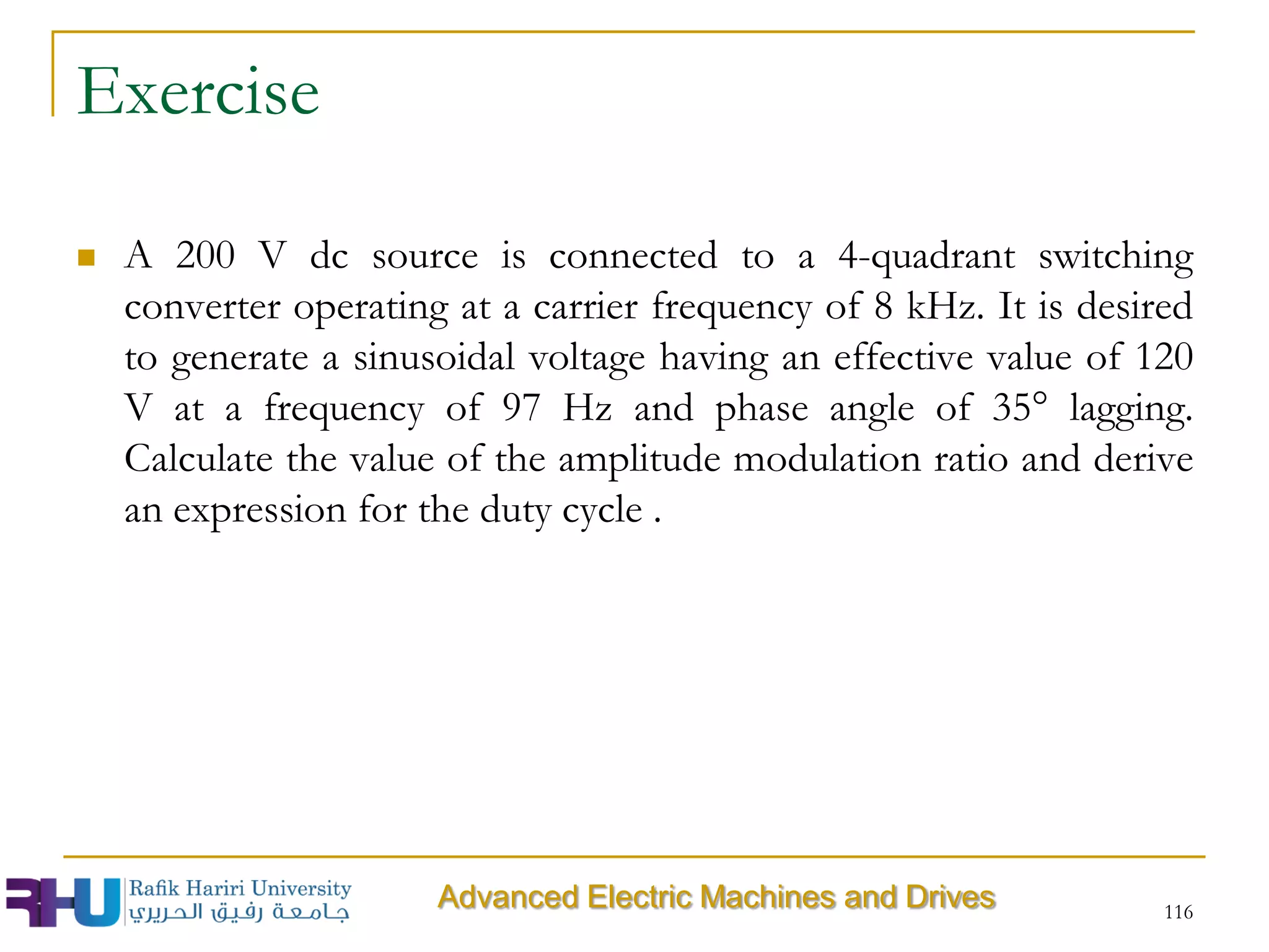 Exercise
 A 200 V dc source is connected to a 4-quadrant switching
converter operating at a carrier frequency of 8 kHz. It is desired
to generate a sinusoidal voltage having an effective value of 120
V at a frequency of 97 Hz and phase angle of 35° lagging.
Calculate the value of the amplitude modulation ratio and derive
an expression for the duty cycle .
116
Advanced Electric Machines and Drives
 