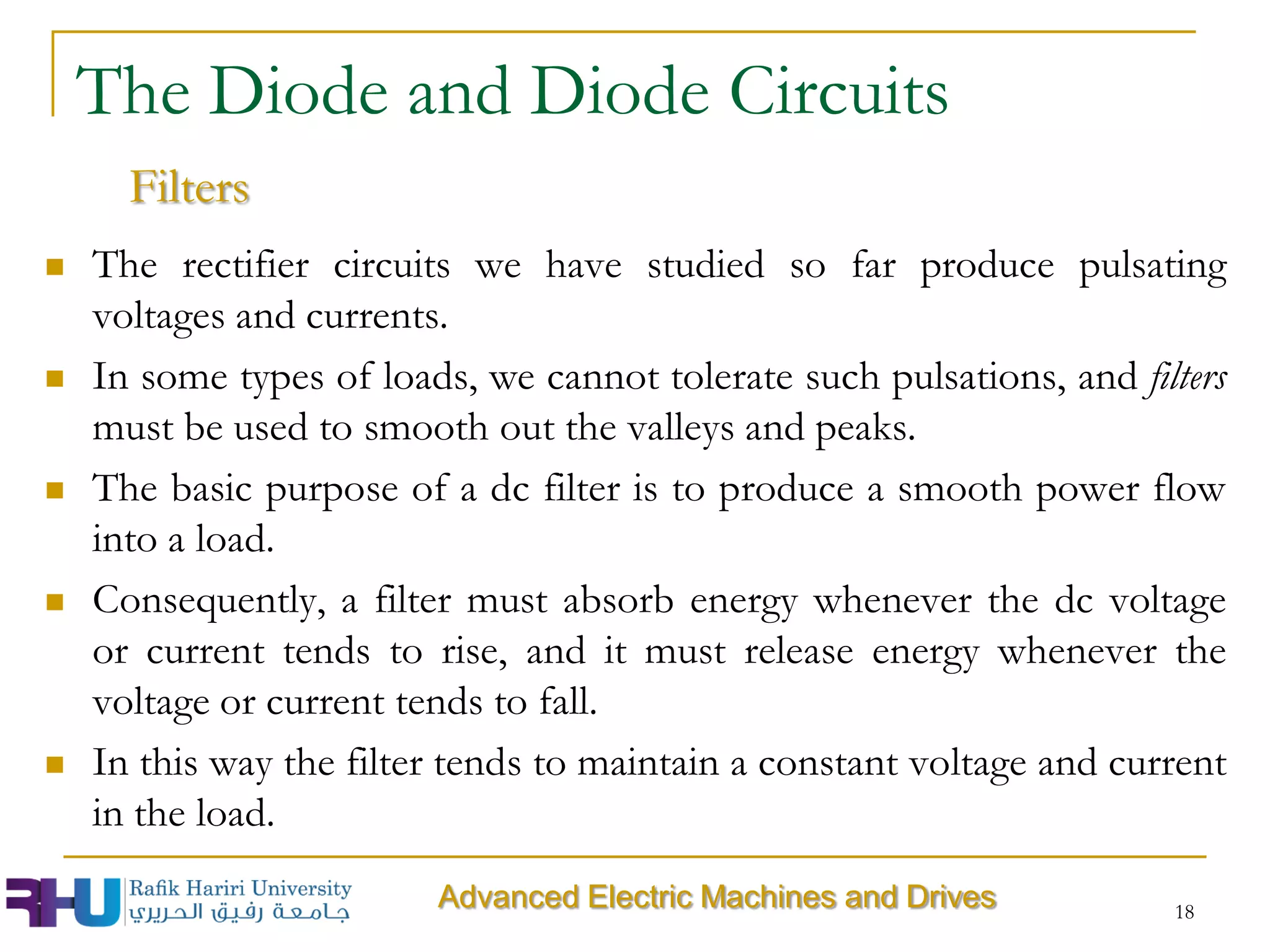  The rectifier circuits we have studied so far produce pulsating
voltages and currents.
 In some types of loads, we cannot tolerate such pulsations, and filters
must be used to smooth out the valleys and peaks.
 The basic purpose of a dc filter is to produce a smooth power flow
into a load.
 Consequently, a filter must absorb energy whenever the dc voltage
or current tends to rise, and it must release energy whenever the
voltage or current tends to fall.
 In this way the filter tends to maintain a constant voltage and current
in the load.
18
The Diode and Diode Circuits
Filters
Advanced Electric Machines and Drives
 