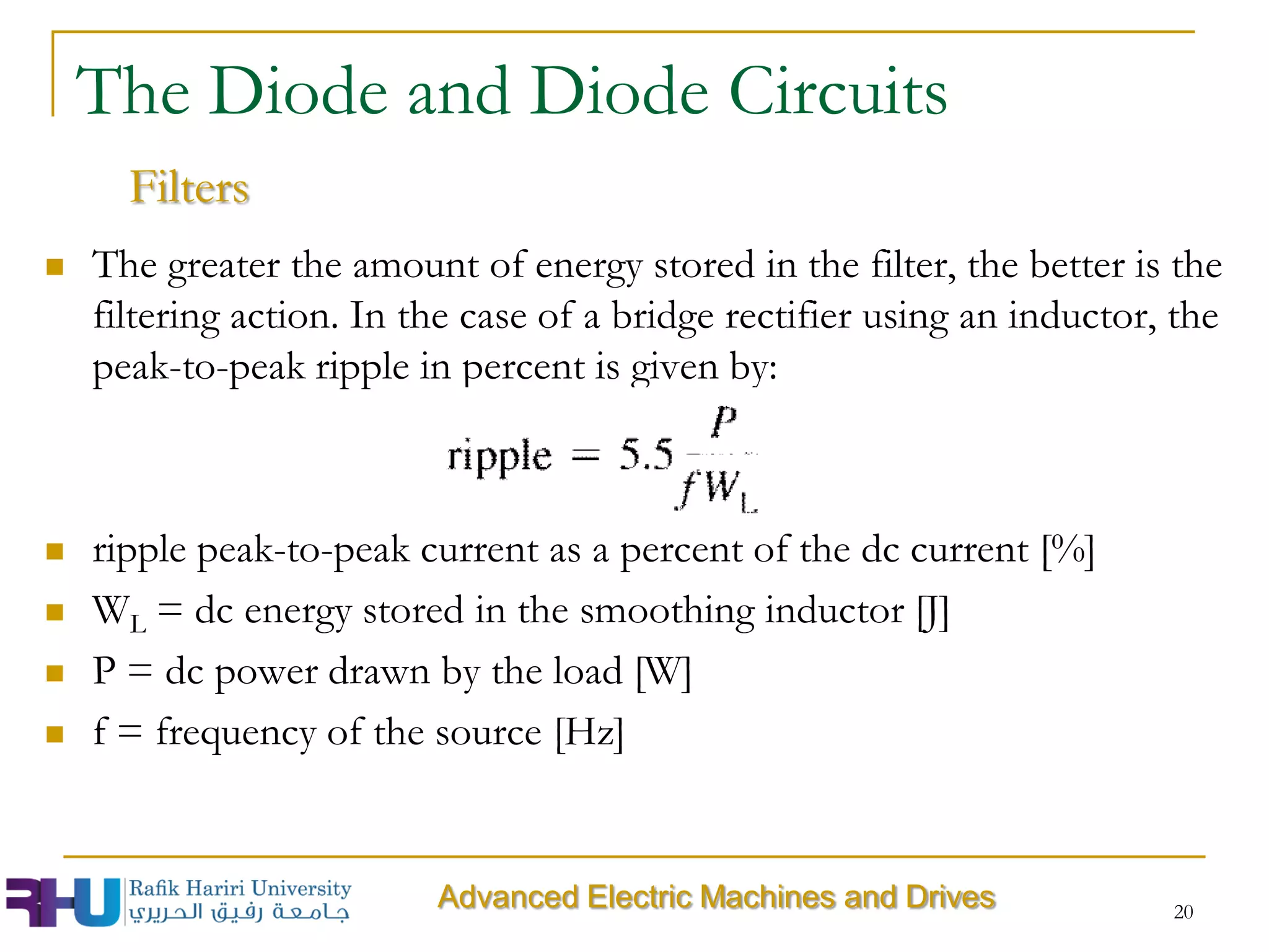  The greater the amount of energy stored in the filter, the better is the
filtering action. In the case of a bridge rectifier using an inductor, the
peak-to-peak ripple in percent is given by:
 ripple peak-to-peak current as a percent of the dc current [%]
 WL = dc energy stored in the smoothing inductor [J]
 P = dc power drawn by the load [W]
 f = frequency of the source [Hz]
20
The Diode and Diode Circuits
Filters
Advanced Electric Machines and Drives
 