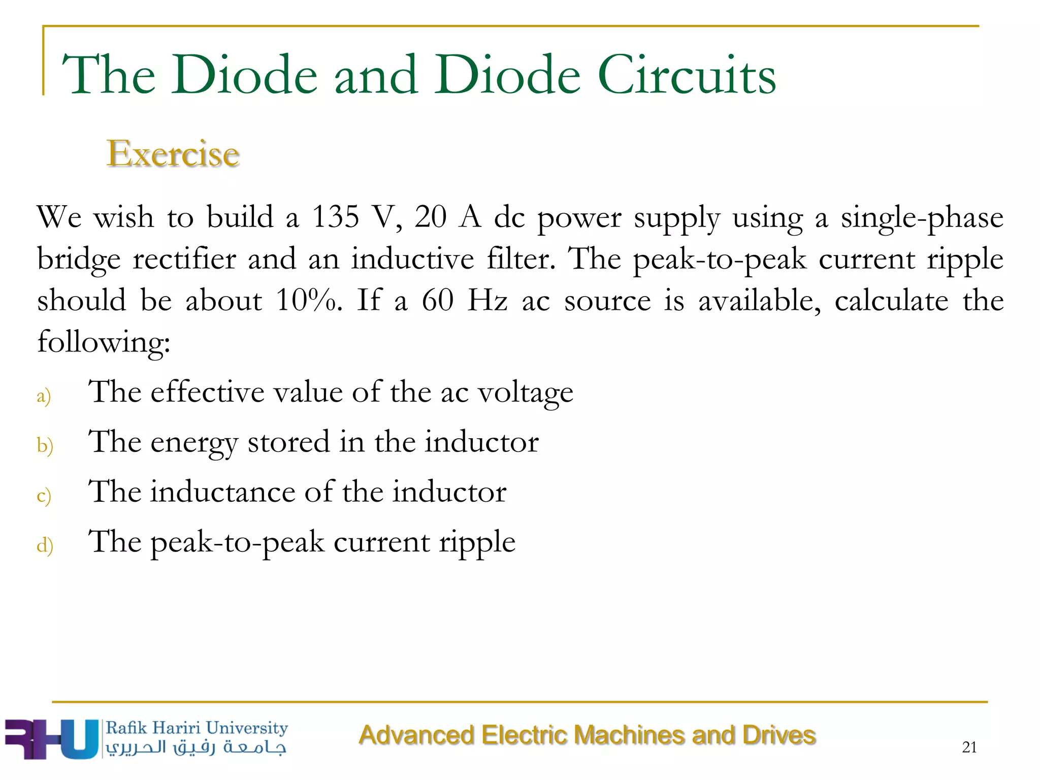 We wish to build a 135 V, 20 A dc power supply using a single-phase
bridge rectifier and an inductive filter. The peak-to-peak current ripple
should be about 10%. If a 60 Hz ac source is available, calculate the
following:
a) The effective value of the ac voltage
b) The energy stored in the inductor
c) The inductance of the inductor
d) The peak-to-peak current ripple
21
The Diode and Diode Circuits
Exercise
Advanced Electric Machines and Drives
 