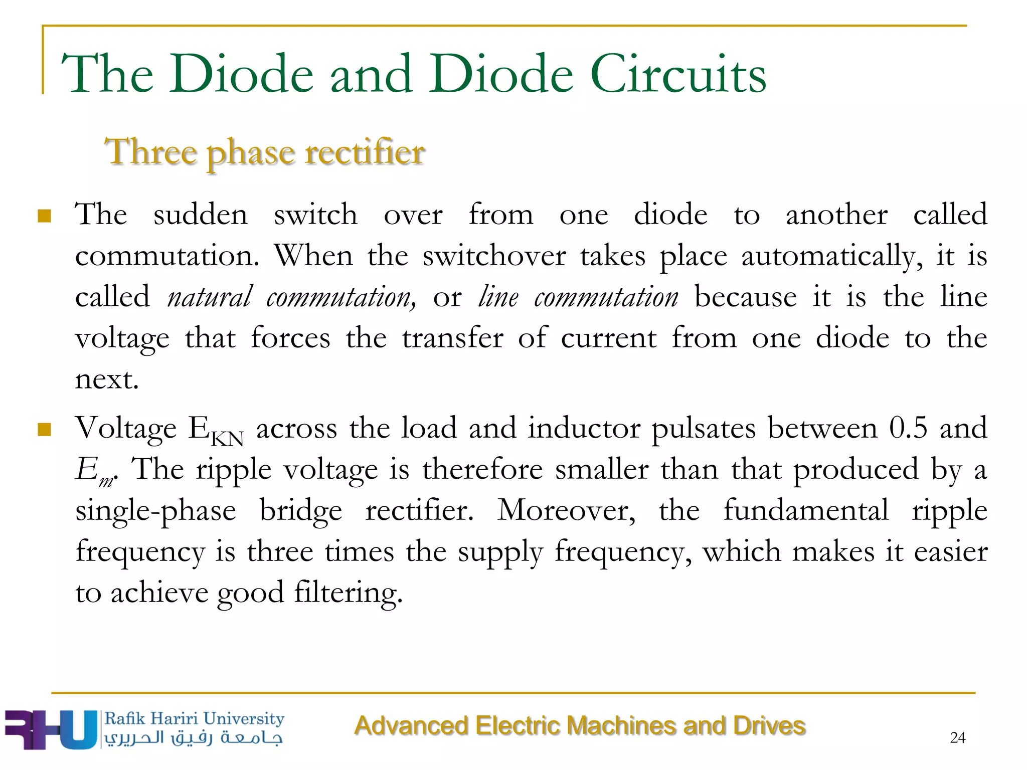 The Diode and Diode Circuits
Three phase rectifier
 The sudden switch over from one diode to another called
commutation. When the switchover takes place automatically, it is
called natural commutation, or line commutation because it is the line
voltage that forces the transfer of current from one diode to the
next.
 Voltage EKN across the load and inductor pulsates between 0.5 and
Em. The ripple voltage is therefore smaller than that produced by a
single-phase bridge rectifier. Moreover, the fundamental ripple
frequency is three times the supply frequency, which makes it easier
to achieve good filtering.
24
Advanced Electric Machines and Drives
 