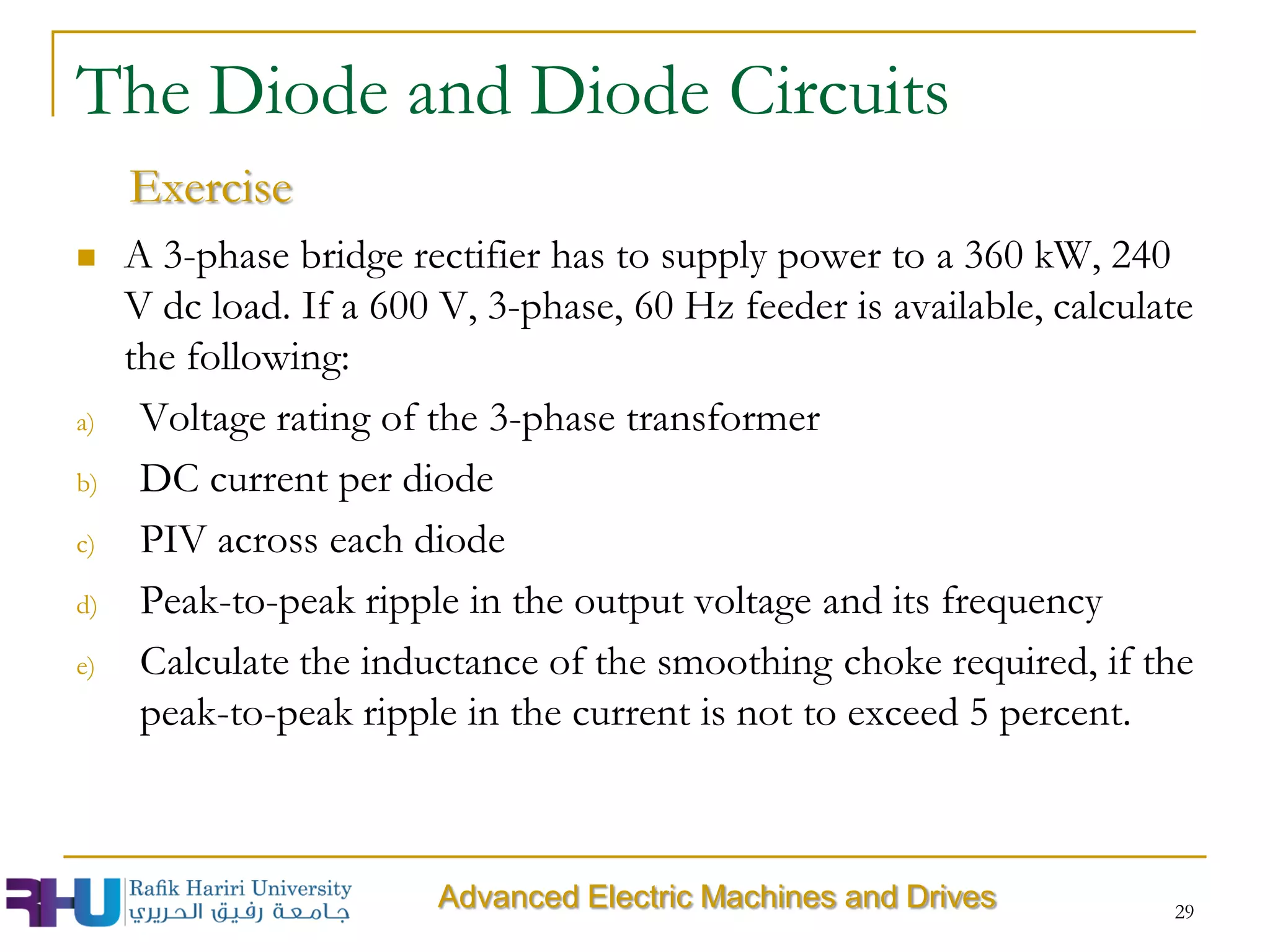  A 3-phase bridge rectifier has to supply power to a 360 kW, 240
V dc load. If a 600 V, 3-phase, 60 Hz feeder is available, calculate
the following:
a) Voltage rating of the 3-phase transformer
b) DC current per diode
c) PIV across each diode
d) Peak-to-peak ripple in the output voltage and its frequency
e) Calculate the inductance of the smoothing choke required, if the
peak-to-peak ripple in the current is not to exceed 5 percent.
29
The Diode and Diode Circuits
Exercise
Advanced Electric Machines and Drives
 