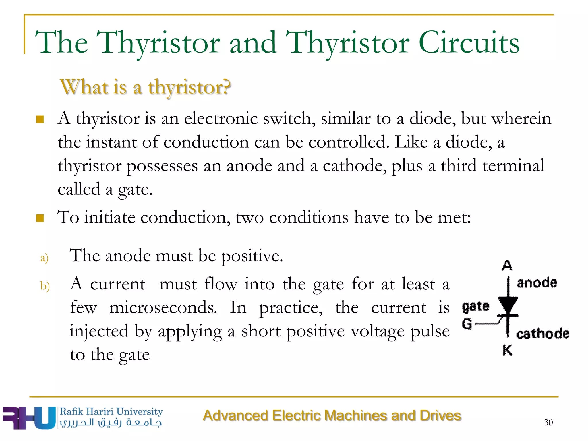  A thyristor is an electronic switch, similar to a diode, but wherein
the instant of conduction can be controlled. Like a diode, a
thyristor possesses an anode and a cathode, plus a third terminal
called a gate.
 To initiate conduction, two conditions have to be met:
30
The Thyristor and Thyristor Circuits
What is a thyristor?
a) The anode must be positive.
b) A current must flow into the gate for at least a
few microseconds. In practice, the current is
injected by applying a short positive voltage pulse
to the gate
Advanced Electric Machines and Drives
 