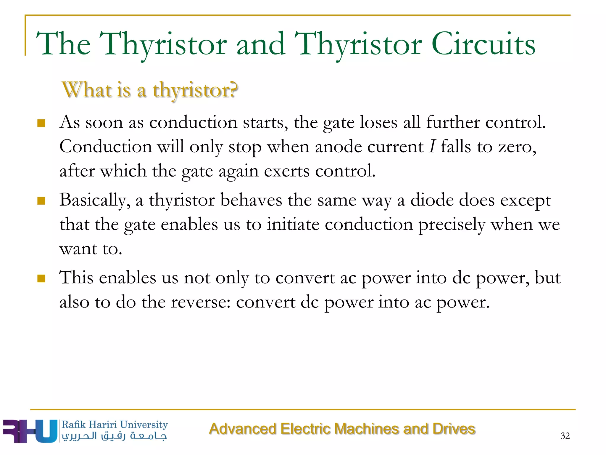  As soon as conduction starts, the gate loses all further control.
Conduction will only stop when anode current I falls to zero,
after which the gate again exerts control.
 Basically, a thyristor behaves the same way a diode does except
that the gate enables us to initiate conduction precisely when we
want to.
 This enables us not only to convert ac power into dc power, but
also to do the reverse: convert dc power into ac power.
The Thyristor and Thyristor Circuits
What is a thyristor?
Advanced Electric Machines and Drives 32
 