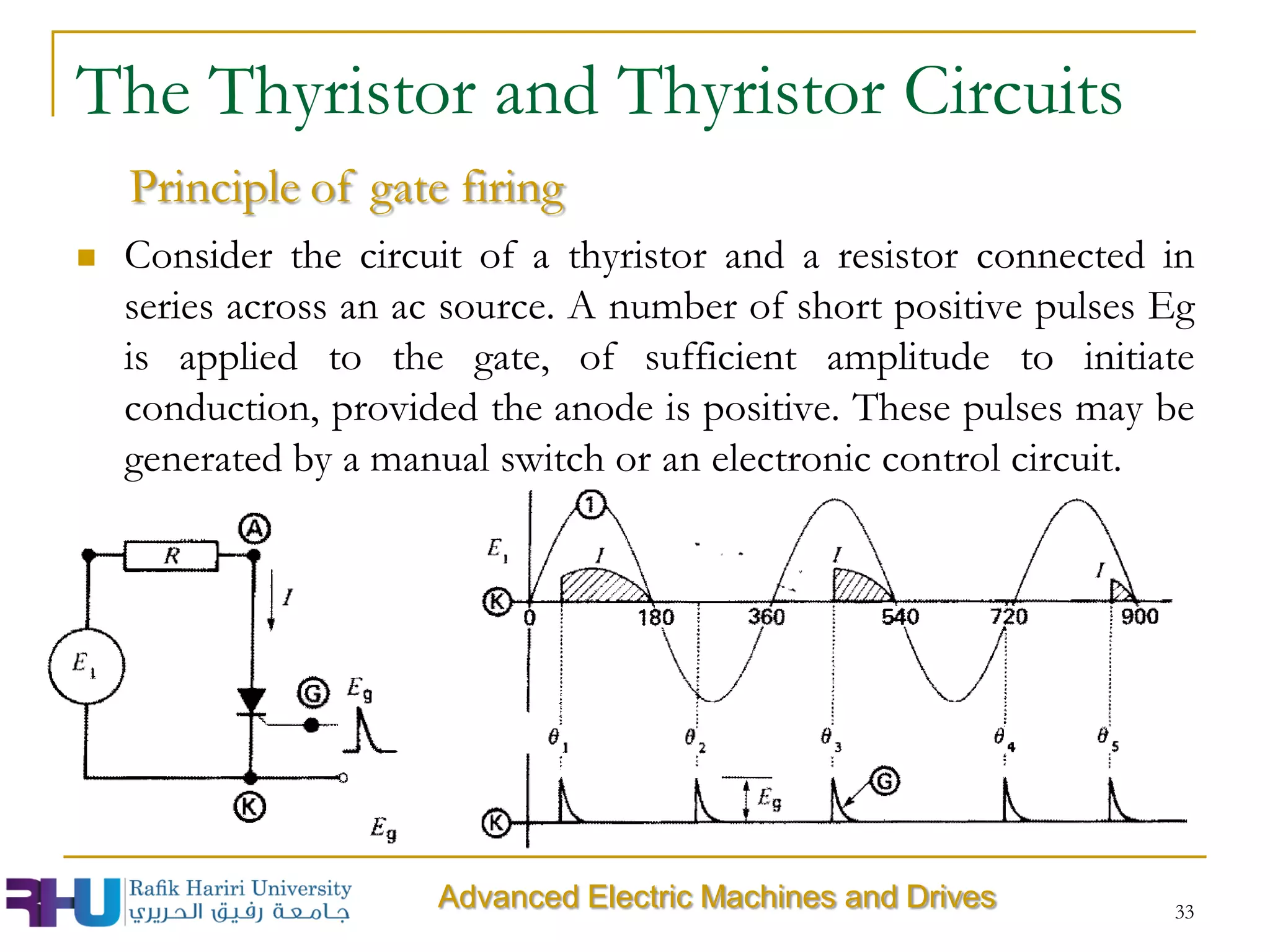  Consider the circuit of a thyristor and a resistor connected in
series across an ac source. A number of short positive pulses Eg
is applied to the gate, of sufficient amplitude to initiate
conduction, provided the anode is positive. These pulses may be
generated by a manual switch or an electronic control circuit.
33
Advanced Electric Machines and Drives
The Thyristor and Thyristor Circuits
Principle of gate firing
 