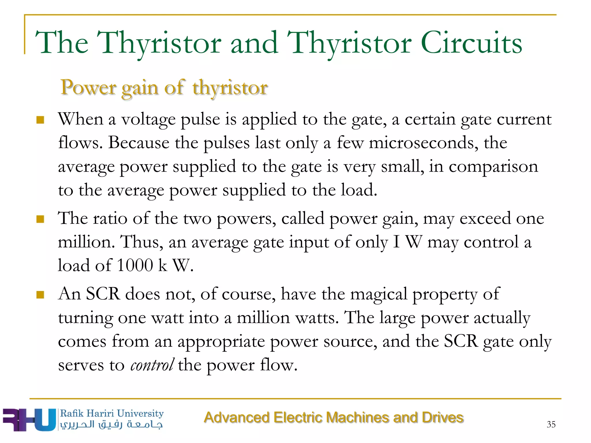  When a voltage pulse is applied to the gate, a certain gate current
flows. Because the pulses last only a few microseconds, the
average power supplied to the gate is very small, in comparison
to the average power supplied to the load.
 The ratio of the two powers, called power gain, may exceed one
million. Thus, an average gate input of only I W may control a
load of 1000 k W.
 An SCR does not, of course, have the magical property of
turning one watt into a million watts. The large power actually
comes from an appropriate power source, and the SCR gate only
serves to control the power flow.
35
Advanced Electric Machines and Drives
The Thyristor and Thyristor Circuits
Power gain of thyristor
 