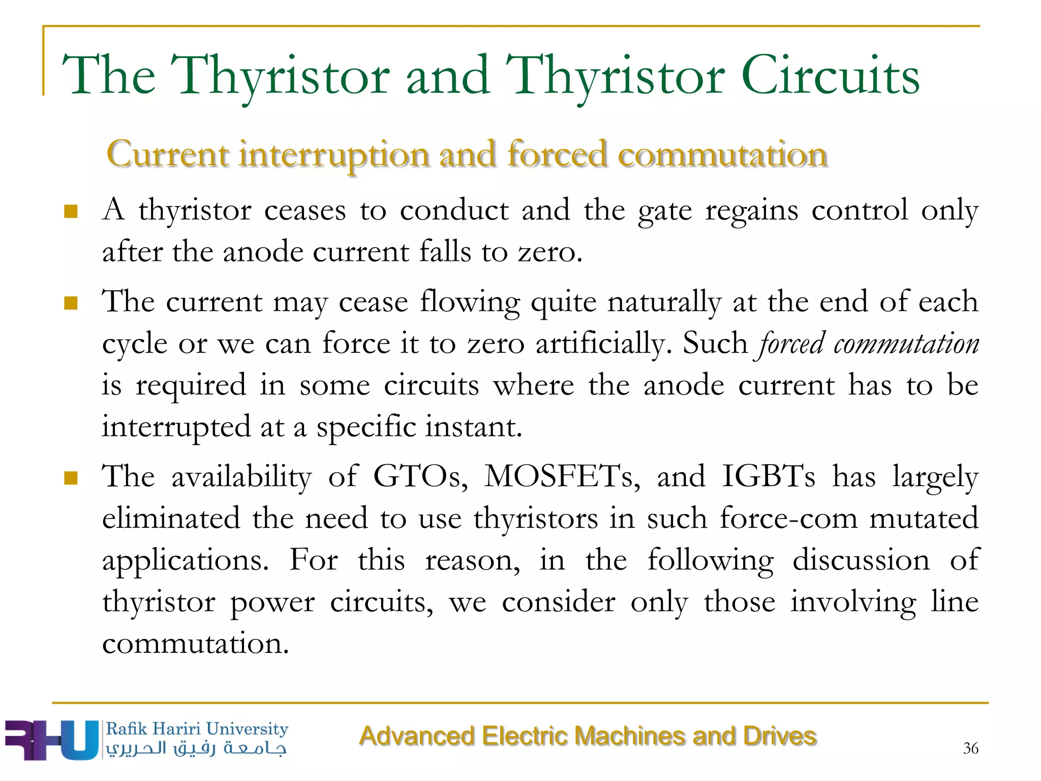 36
Advanced Electric Machines and Drives
 A thyristor ceases to conduct and the gate regains control only
after the anode current falls to zero.
 The current may cease flowing quite naturally at the end of each
cycle or we can force it to zero artificially. Such forced commutation
is required in some circuits where the anode current has to be
interrupted at a specific instant.
 The availability of GTOs, MOSFETs, and IGBTs has largely
eliminated the need to use thyristors in such force-com mutated
applications. For this reason, in the following discussion of
thyristor power circuits, we consider only those involving line
commutation.
The Thyristor and Thyristor Circuits
Current interruption and forced commutation
 