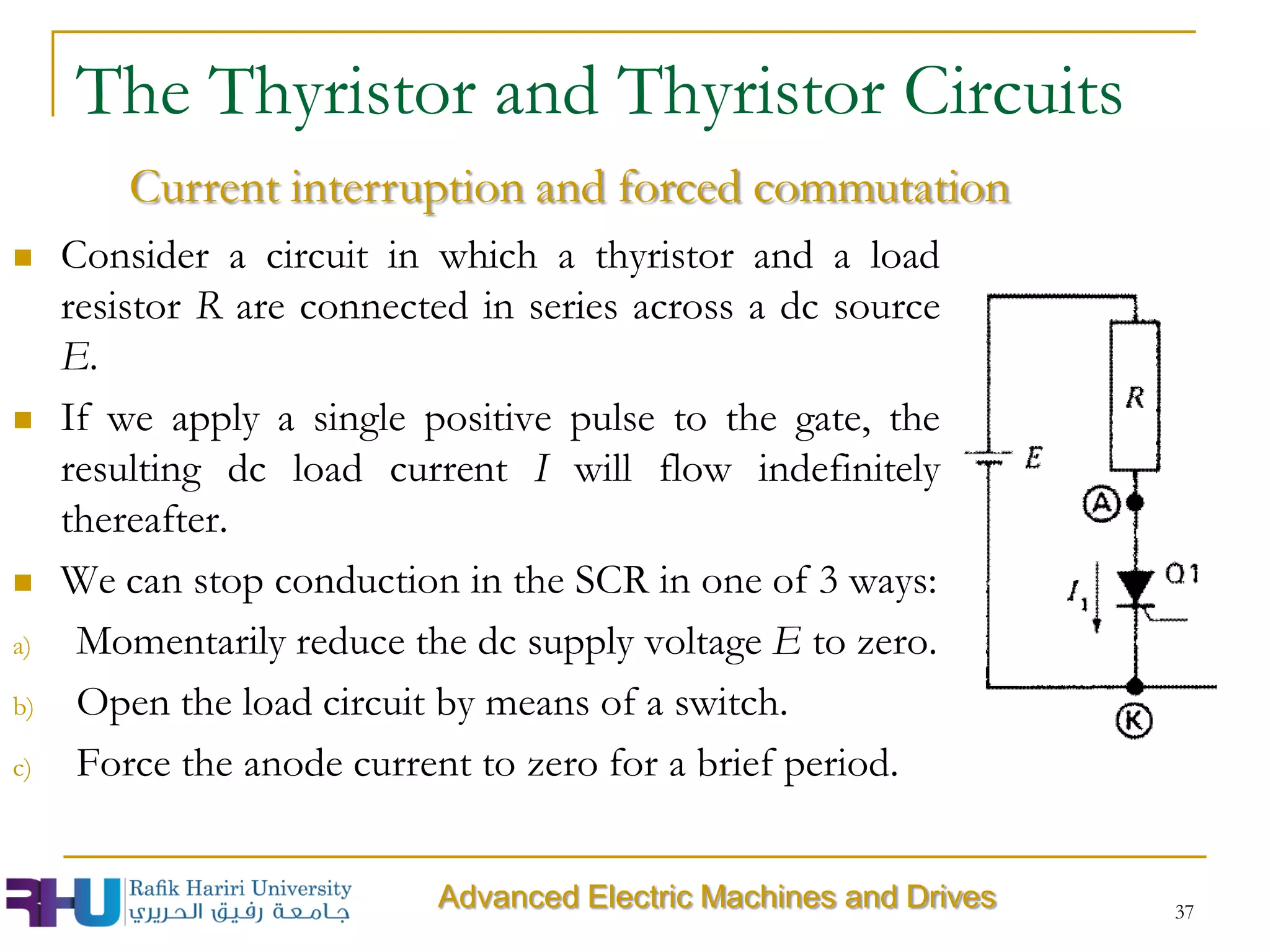  Consider a circuit in which a thyristor and a load
resistor R are connected in series across a dc source
E.
 If we apply a single positive pulse to the gate, the
resulting dc load current I will flow indefinitely
thereafter.
 We can stop conduction in the SCR in one of 3 ways:
a) Momentarily reduce the dc supply voltage E to zero.
b) Open the load circuit by means of a switch.
c) Force the anode current to zero for a brief period.
37
Advanced Electric Machines and Drives
The Thyristor and Thyristor Circuits
Current interruption and forced commutation
 