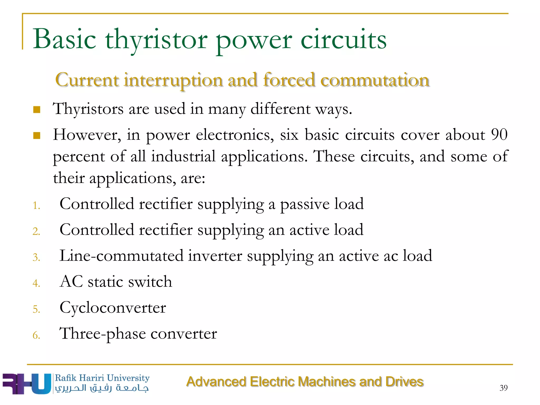 Basic thyristor power circuits
 Thyristors are used in many different ways.
 However, in power electronics, six basic circuits cover about 90
percent of all industrial applications. These circuits, and some of
their applications, are:
1. Controlled rectifier supplying a passive load
2. Controlled rectifier supplying an active load
3. Line-commutated inverter supplying an active ac load
4. AC static switch
5. Cycloconverter
6. Three-phase converter
39
Advanced Electric Machines and Drives
Current interruption and forced commutation
 