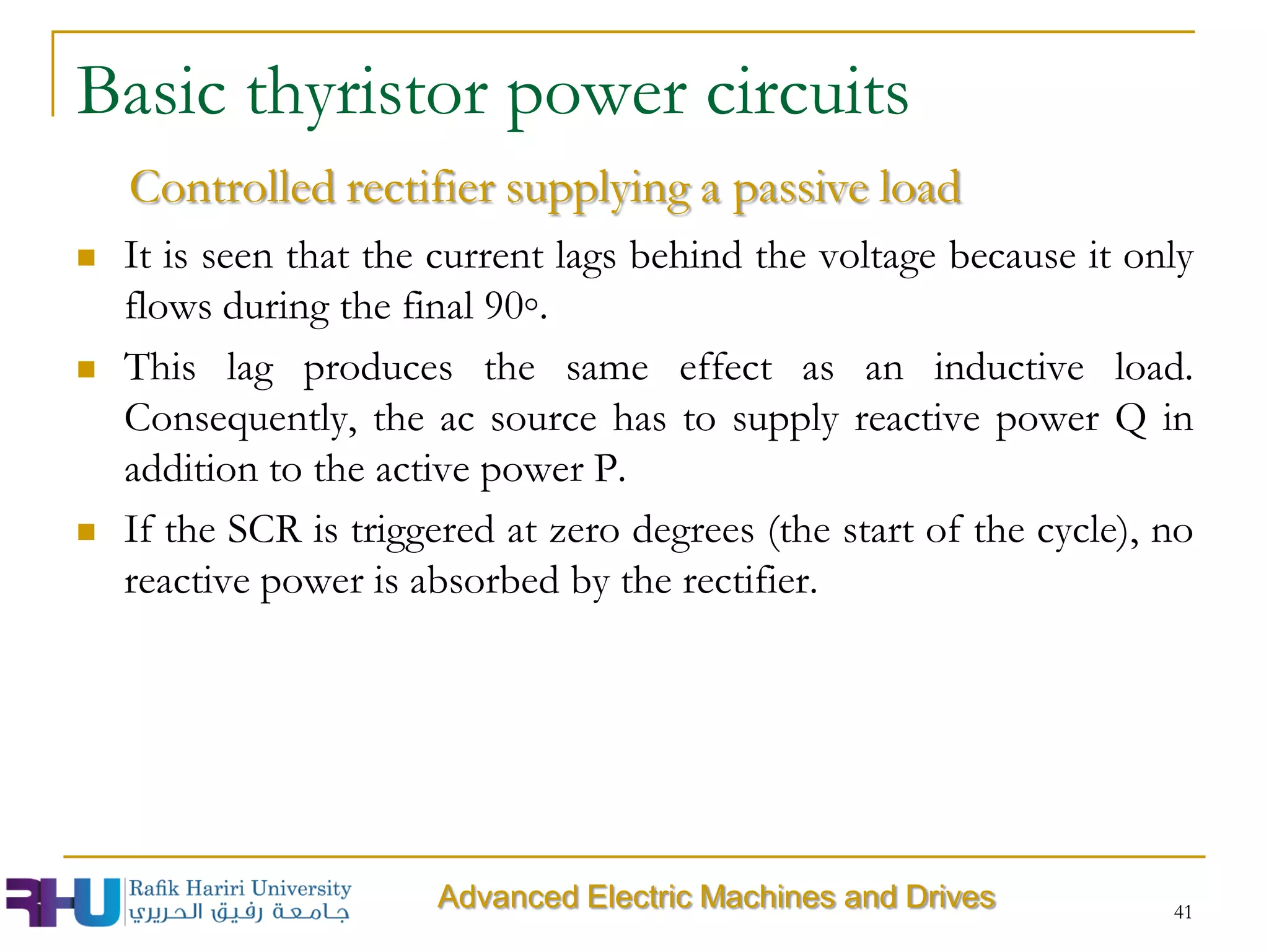  It is seen that the current lags behind the voltage because it only
flows during the final 90◦.
 This lag produces the same effect as an inductive load.
Consequently, the ac source has to supply reactive power Q in
addition to the active power P.
 If the SCR is triggered at zero degrees (the start of the cycle), no
reactive power is absorbed by the rectifier.
Basic thyristor power circuits
Controlled rectifier supplying a passive load
Advanced Electric Machines and Drives 41
 