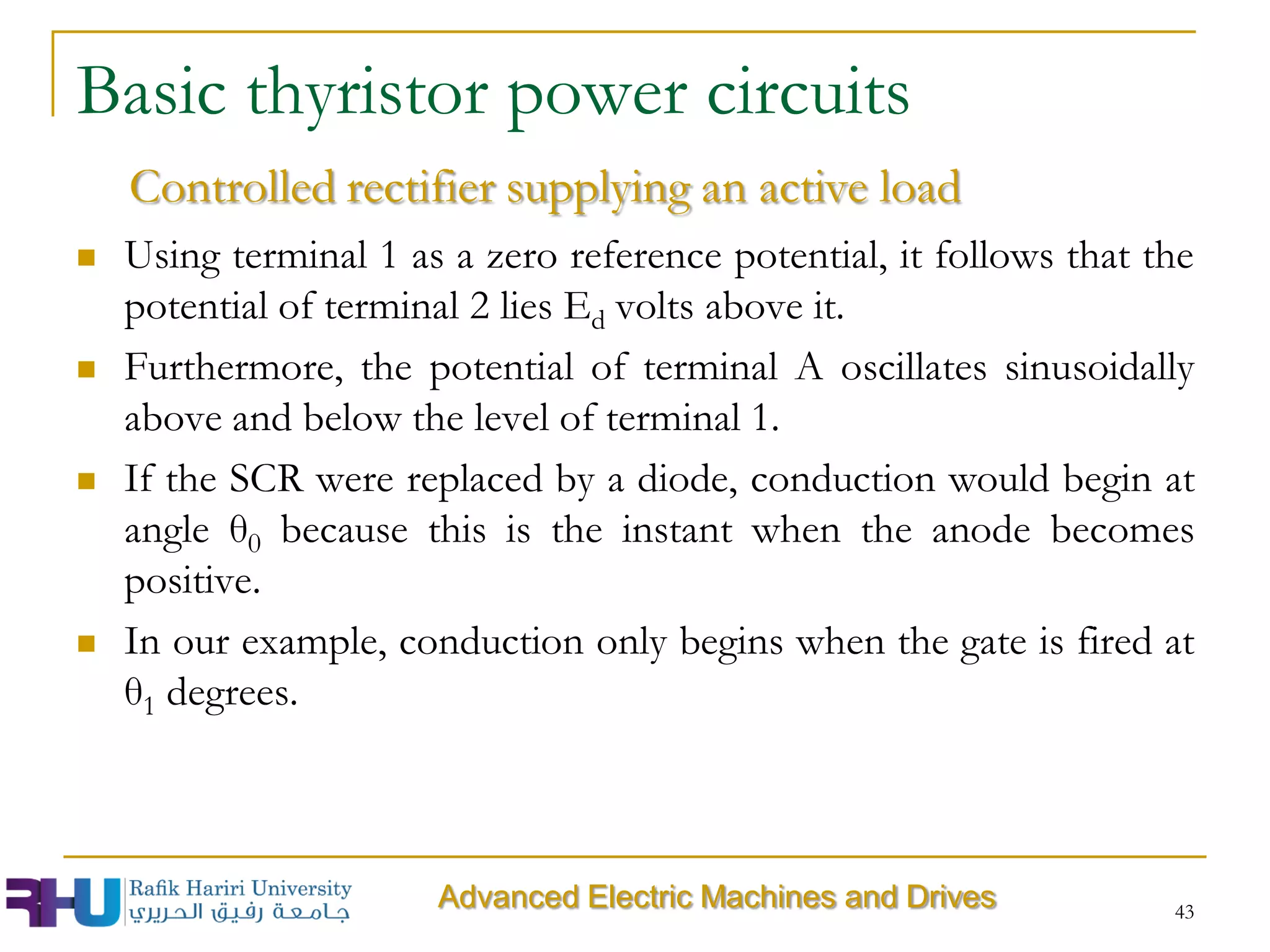  Using terminal 1 as a zero reference potential, it follows that the
potential of terminal 2 lies Ed volts above it.
 Furthermore, the potential of terminal A oscillates sinusoidally
above and below the level of terminal 1.
 If the SCR were replaced by a diode, conduction would begin at
angle θ0 because this is the instant when the anode becomes
positive.
 In our example, conduction only begins when the gate is fired at
θ1 degrees.
43
Basic thyristor power circuits
Controlled rectifier supplying an active load
Advanced Electric Machines and Drives
 