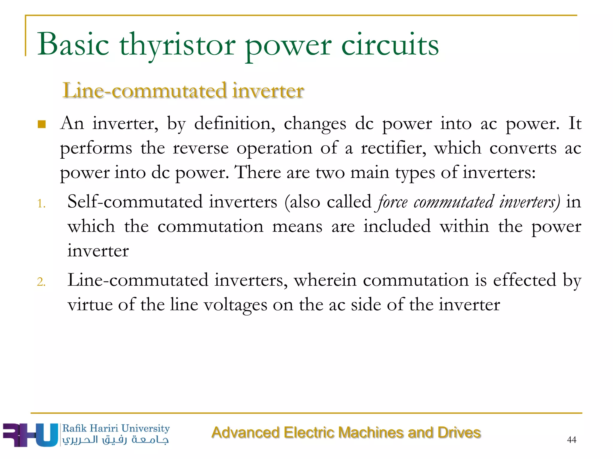  An inverter, by definition, changes dc power into ac power. It
performs the reverse operation of a rectifier, which converts ac
power into dc power. There are two main types of inverters:
1. Self-commutated inverters (also called force commutated inverters) in
which the commutation means are included within the power
inverter
2. Line-commutated inverters, wherein commutation is effected by
virtue of the line voltages on the ac side of the inverter
Basic thyristor power circuits
Line-commutated inverter
Advanced Electric Machines and Drives 44
 