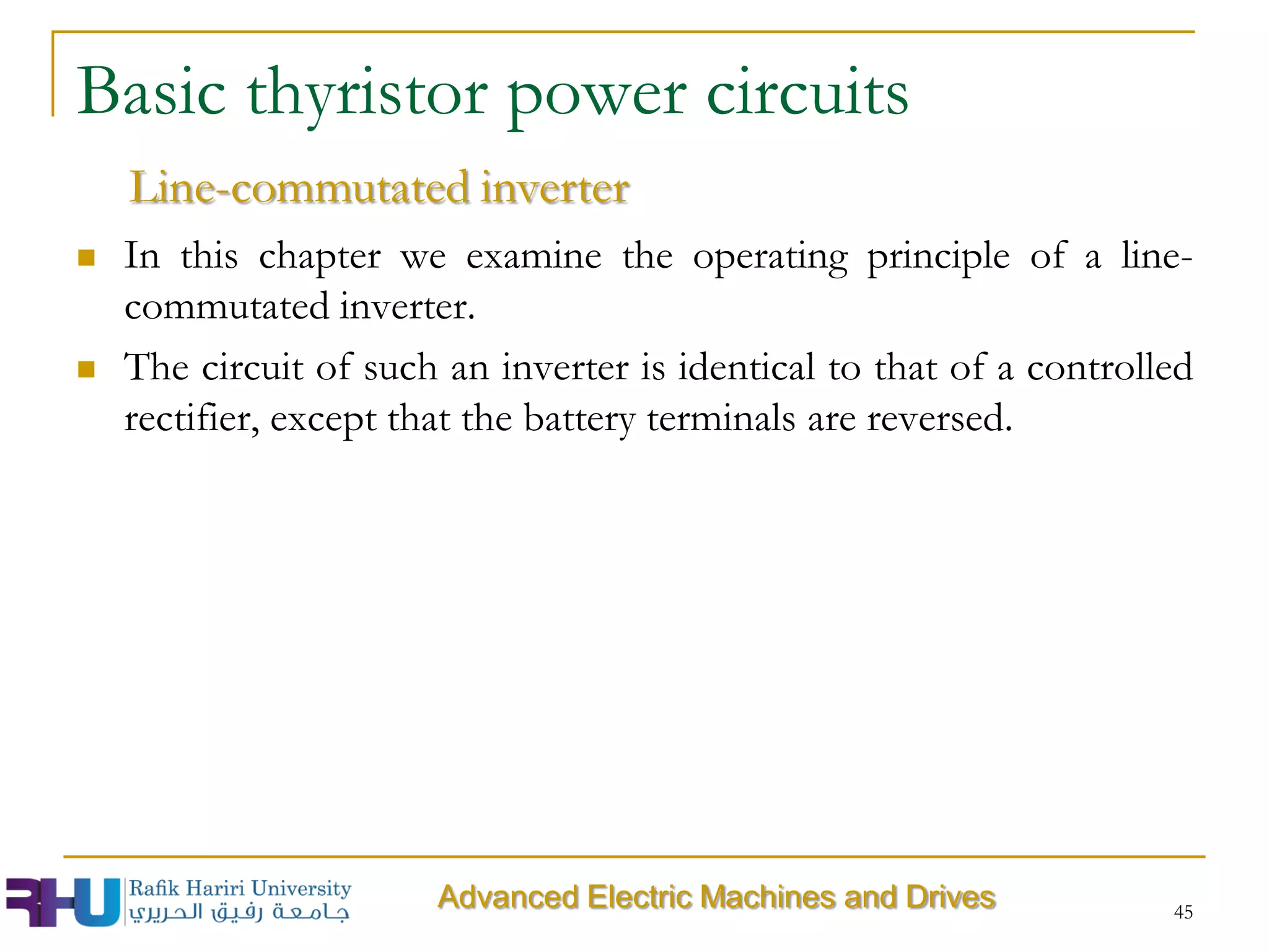  In this chapter we examine the operating principle of a line-
commutated inverter.
 The circuit of such an inverter is identical to that of a controlled
rectifier, except that the battery terminals are reversed.
45
Basic thyristor power circuits
Line-commutated inverter
Advanced Electric Machines and Drives
 