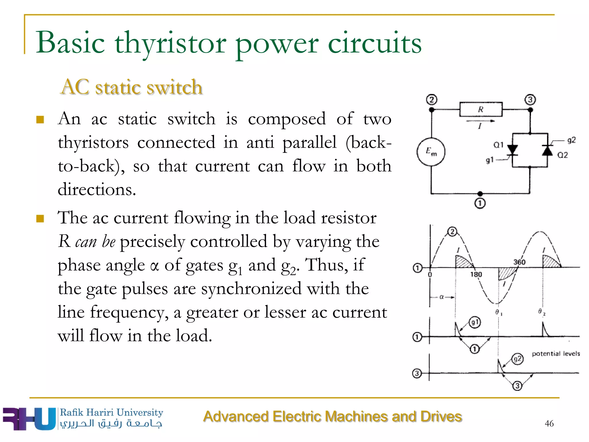 46
 An ac static switch is composed of two
thyristors connected in anti parallel (back-
to-back), so that current can flow in both
directions.
 The ac current flowing in the load resistor
R can be precisely controlled by varying the
phase angle α of gates g1 and g2. Thus, if
the gate pulses are synchronized with the
line frequency, a greater or lesser ac current
will flow in the load.
Basic thyristor power circuits
AC static switch
Advanced Electric Machines and Drives
 