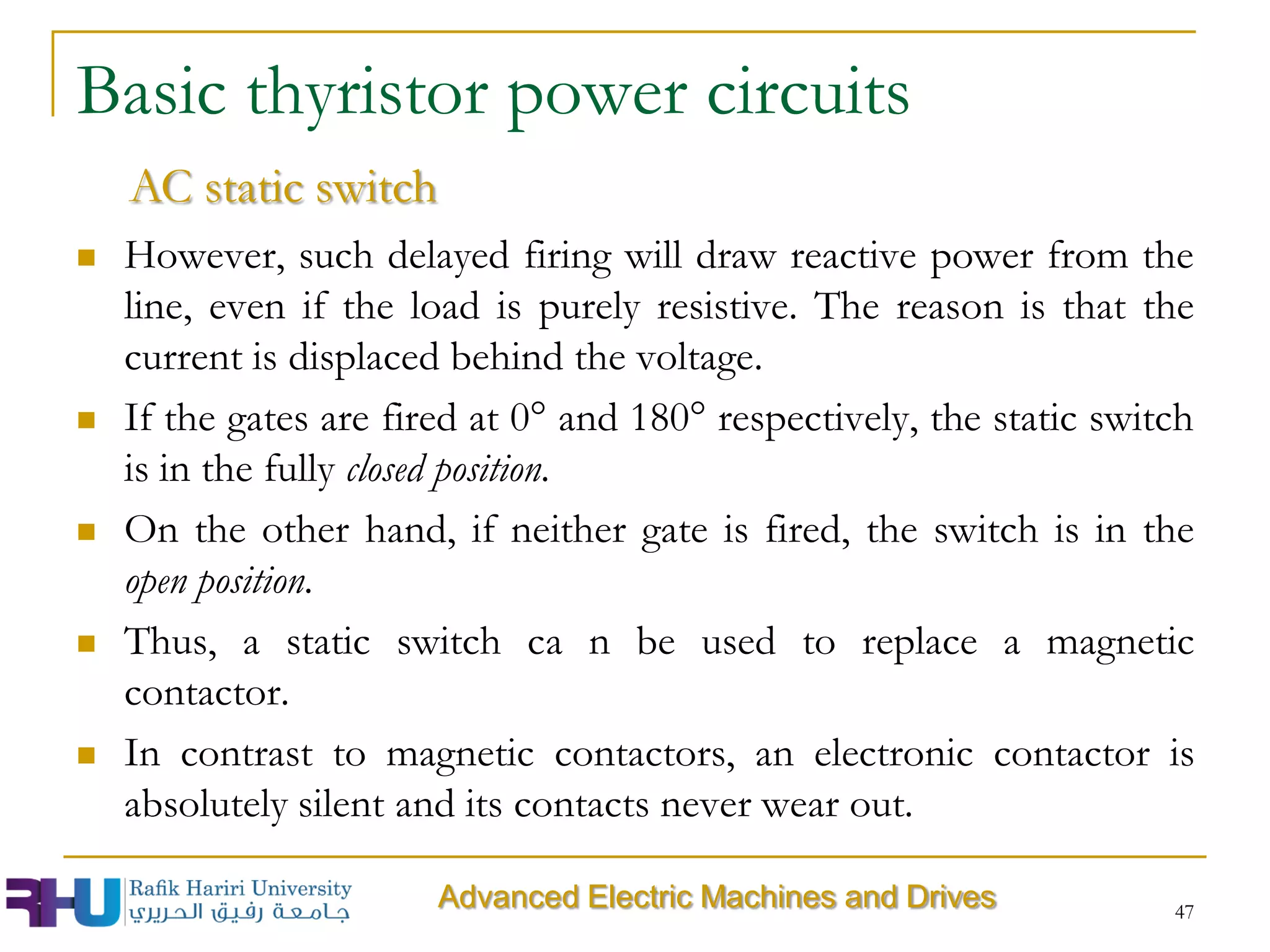  However, such delayed firing will draw reactive power from the
line, even if the load is purely resistive. The reason is that the
current is displaced behind the voltage.
 If the gates are fired at 0° and 180° respectively, the static switch
is in the fully closed position.
 On the other hand, if neither gate is fired, the switch is in the
open position.
 Thus, a static switch ca n be used to replace a magnetic
contactor.
 In contrast to magnetic contactors, an electronic contactor is
absolutely silent and its contacts never wear out.
47
Basic thyristor power circuits
AC static switch
Advanced Electric Machines and Drives
 