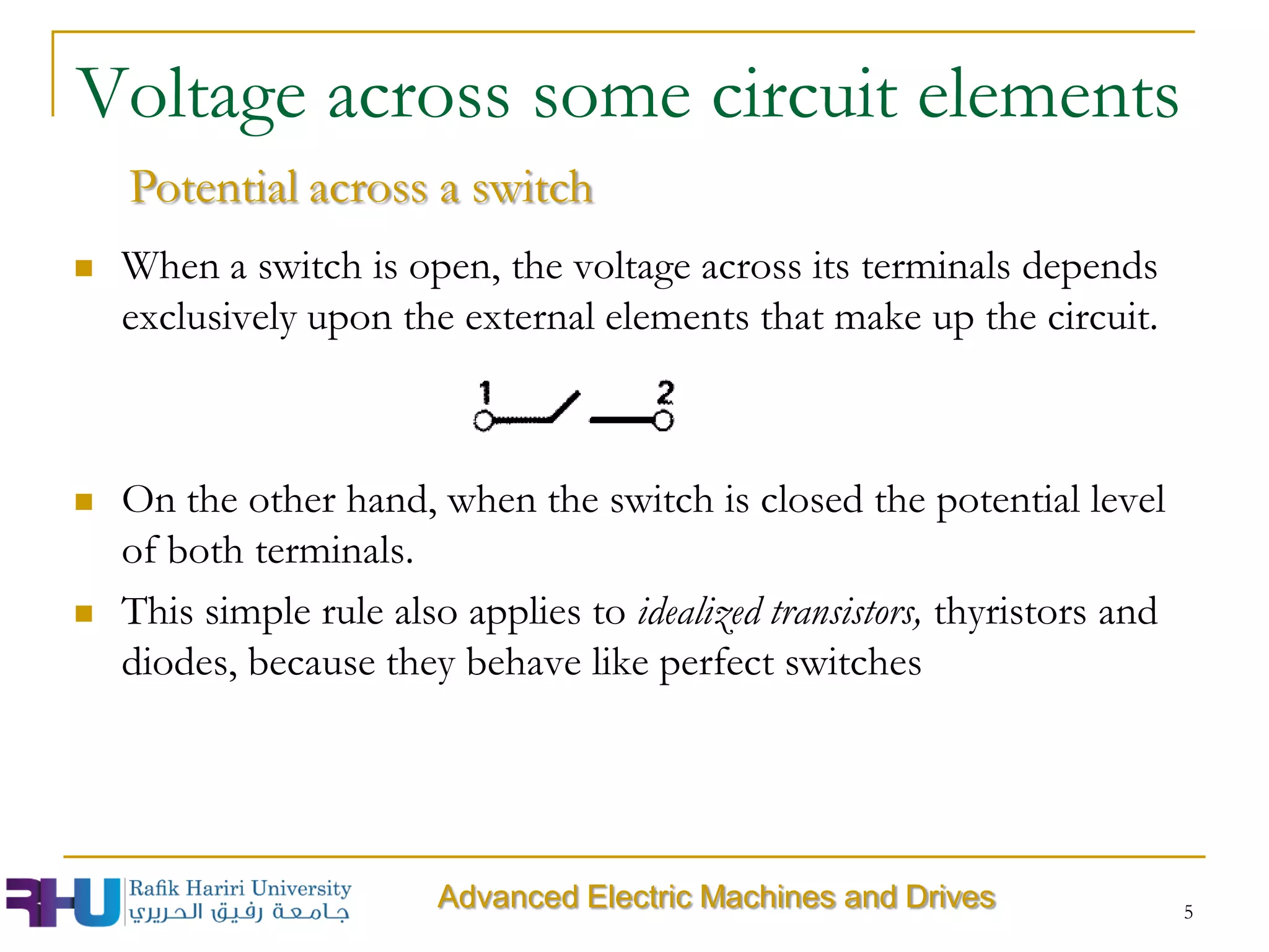 5
Voltage across some circuit elements
Advanced Electric Machines and Drives
Potential across a switch
 When a switch is open, the voltage across its terminals depends
exclusively upon the external elements that make up the circuit.
 On the other hand, when the switch is closed the potential level
of both terminals.
 This simple rule also applies to idealized transistors, thyristors and
diodes, because they behave like perfect switches
 