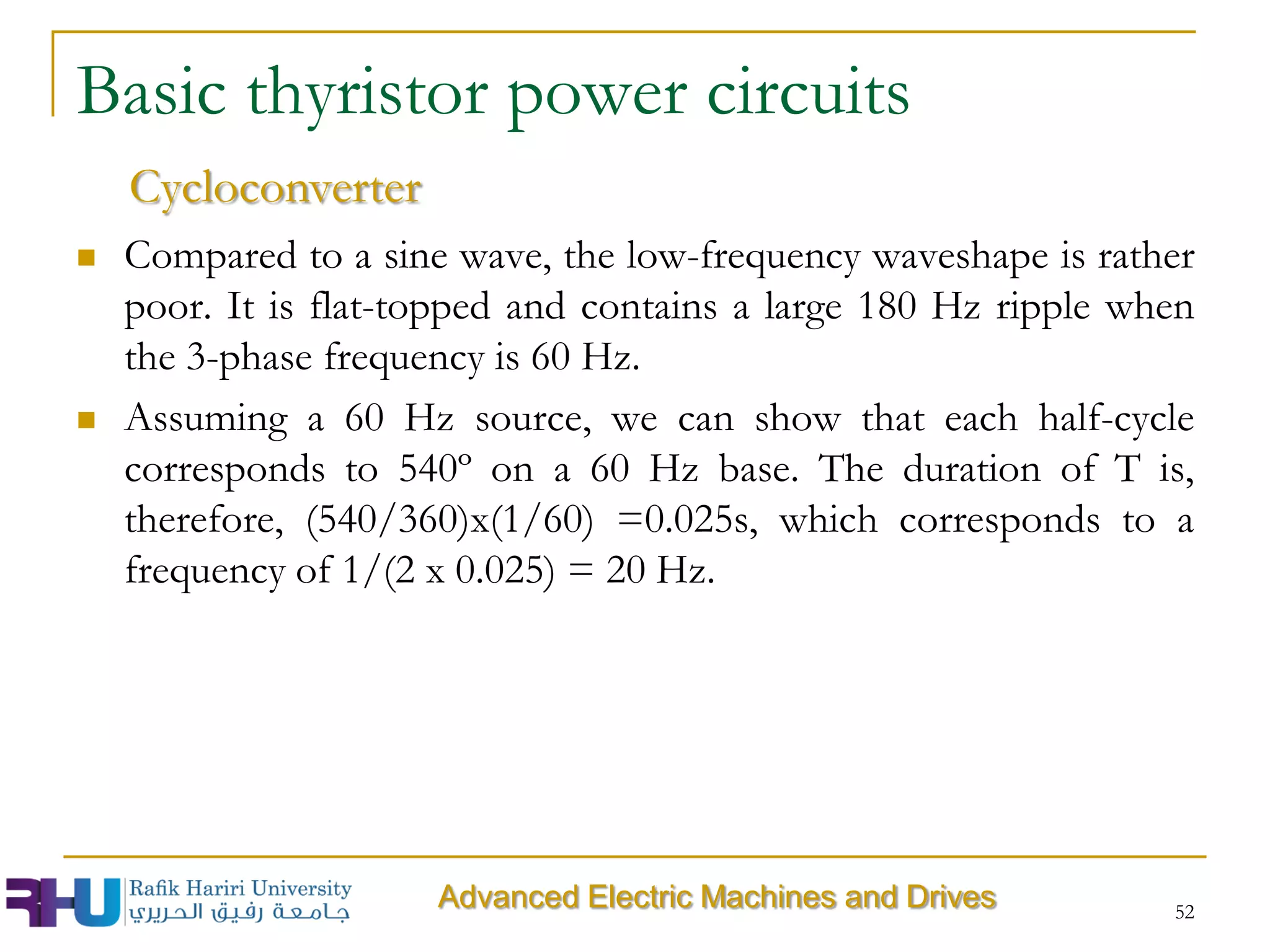  Compared to a sine wave, the low-frequency waveshape is rather
poor. It is flat-topped and contains a large 180 Hz ripple when
the 3-phase frequency is 60 Hz.
 Assuming a 60 Hz source, we can show that each half-cycle
corresponds to 540º on a 60 Hz base. The duration of T is,
therefore, (540/360)x(1/60) =0.025s, which corresponds to a
frequency of 1/(2 x 0.025) = 20 Hz.
52
Advanced Electric Machines and Drives
Basic thyristor power circuits
Cycloconverter
 