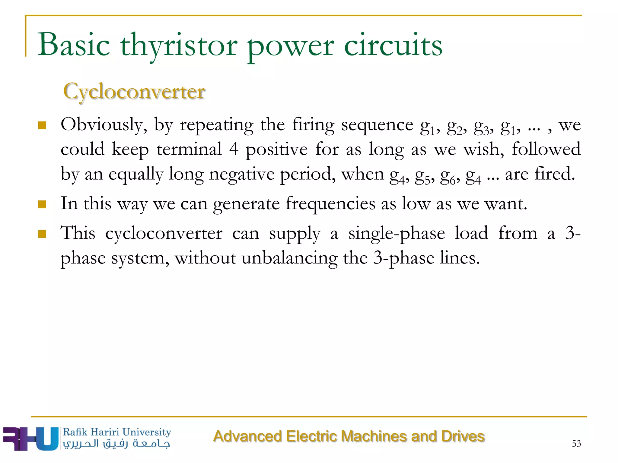  Obviously, by repeating the firing sequence g1, g2, g3, g1, ... , we
could keep terminal 4 positive for as long as we wish, followed
by an equally long negative period, when g4, g5, g6, g4 ... are fired.
 In this way we can generate frequencies as low as we want.
 This cycloconverter can supply a single-phase load from a 3-
phase system, without unbalancing the 3-phase lines.
53
Basic thyristor power circuits
Cycloconverter
Advanced Electric Machines and Drives
 