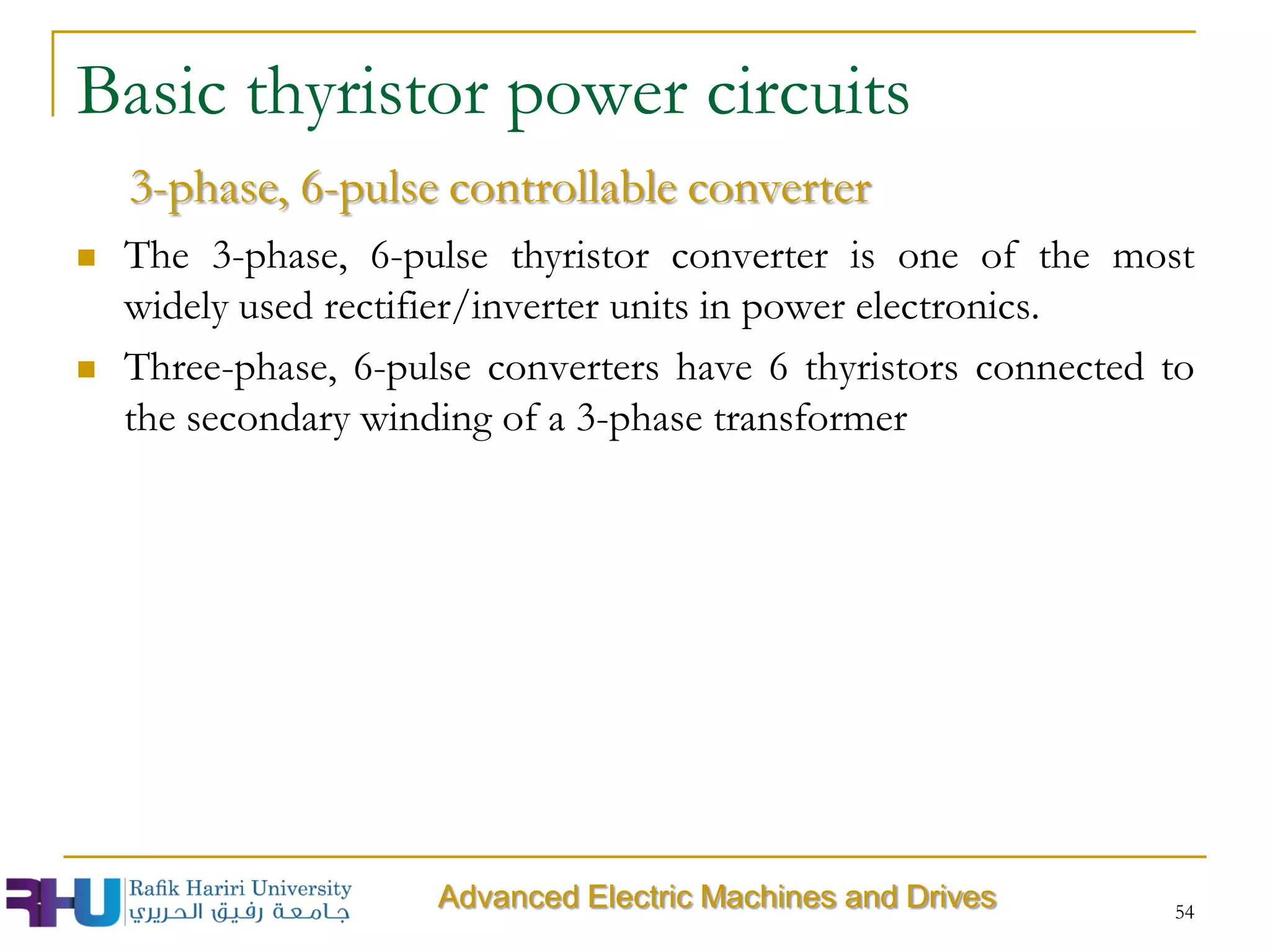  The 3-phase, 6-pulse thyristor converter is one of the most
widely used rectifier/inverter units in power electronics.
 Three-phase, 6-pulse converters have 6 thyristors connected to
the secondary winding of a 3-phase transformer
54
Advanced Electric Machines and Drives
3-phase, 6-pulse controllable converter
Basic thyristor power circuits
 