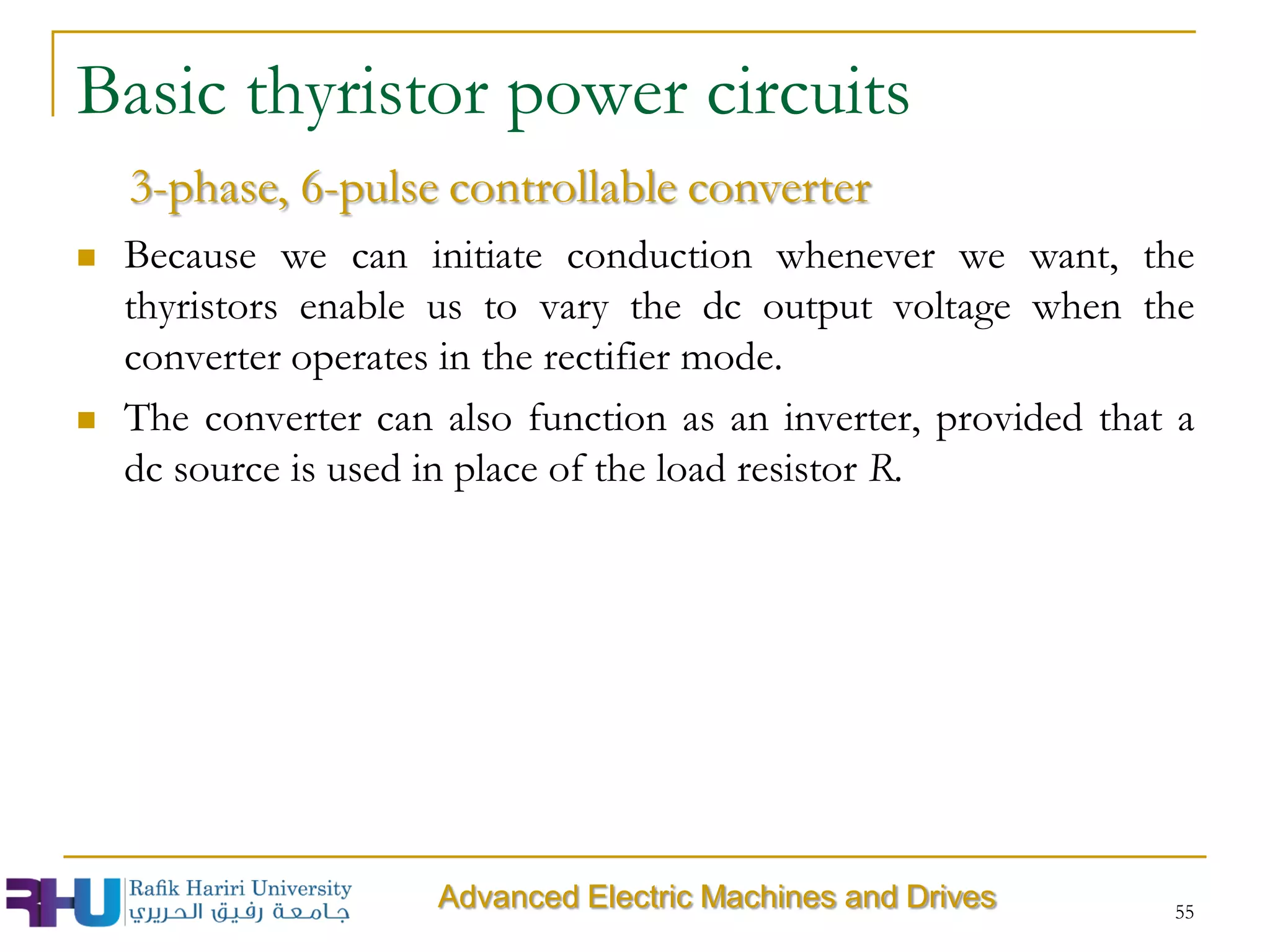  Because we can initiate conduction whenever we want, the
thyristors enable us to vary the dc output voltage when the
converter operates in the rectifier mode.
 The converter can also function as an inverter, provided that a
dc source is used in place of the load resistor R.
55
Advanced Electric Machines and Drives
3-phase, 6-pulse controllable converter
Basic thyristor power circuits
 