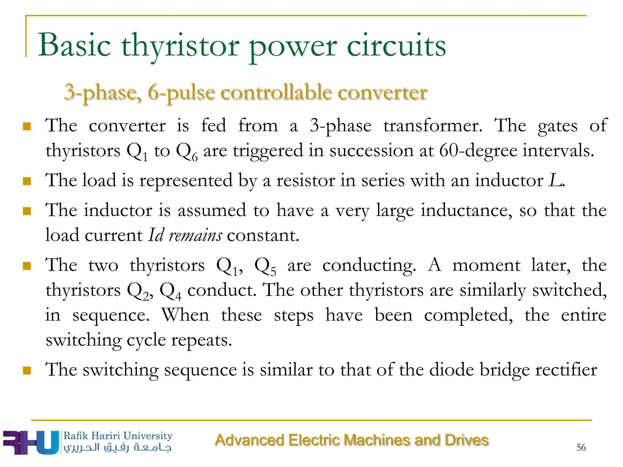 56
 The converter is fed from a 3-phase transformer. The gates of
thyristors Q1 to Q6 are triggered in succession at 60-degree intervals.
 The load is represented by a resistor in series with an inductor L.
 The inductor is assumed to have a very large inductance, so that the
load current Id remains constant.
 The two thyristors Q1, Q5 are conducting. A moment later, the
thyristors Q2, Q4 conduct. The other thyristors are similarly switched,
in sequence. When these steps have been completed, the entire
switching cycle repeats.
 The switching sequence is similar to that of the diode bridge rectifier
Advanced Electric Machines and Drives
3-phase, 6-pulse controllable converter
Basic thyristor power circuits
 