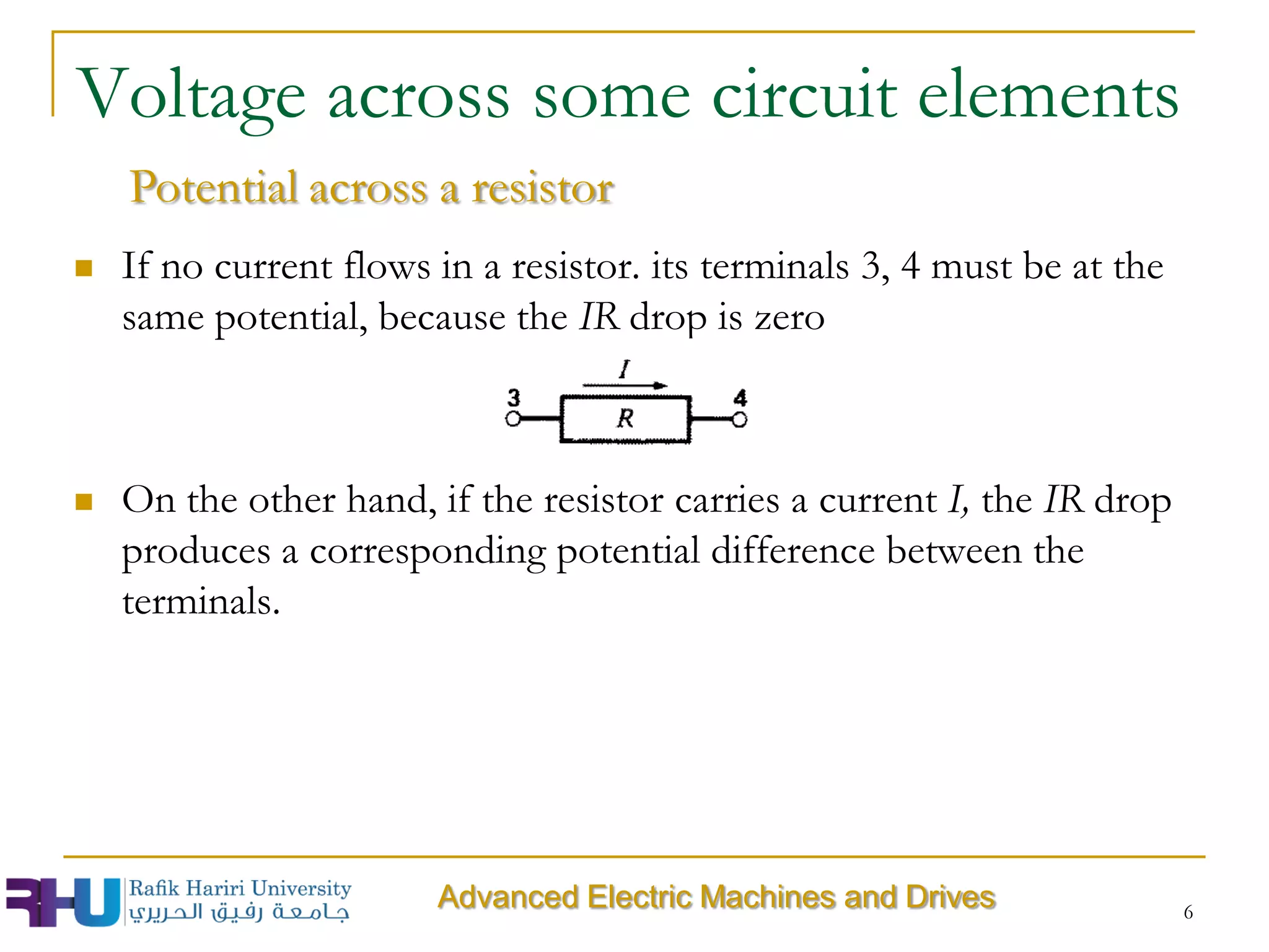 6
Voltage across some circuit elements
Advanced Electric Machines and Drives
Potential across a resistor
 If no current flows in a resistor. its terminals 3, 4 must be at the
same potential, because the IR drop is zero
 On the other hand, if the resistor carries a current I, the IR drop
produces a corresponding potential difference between the
terminals.
 