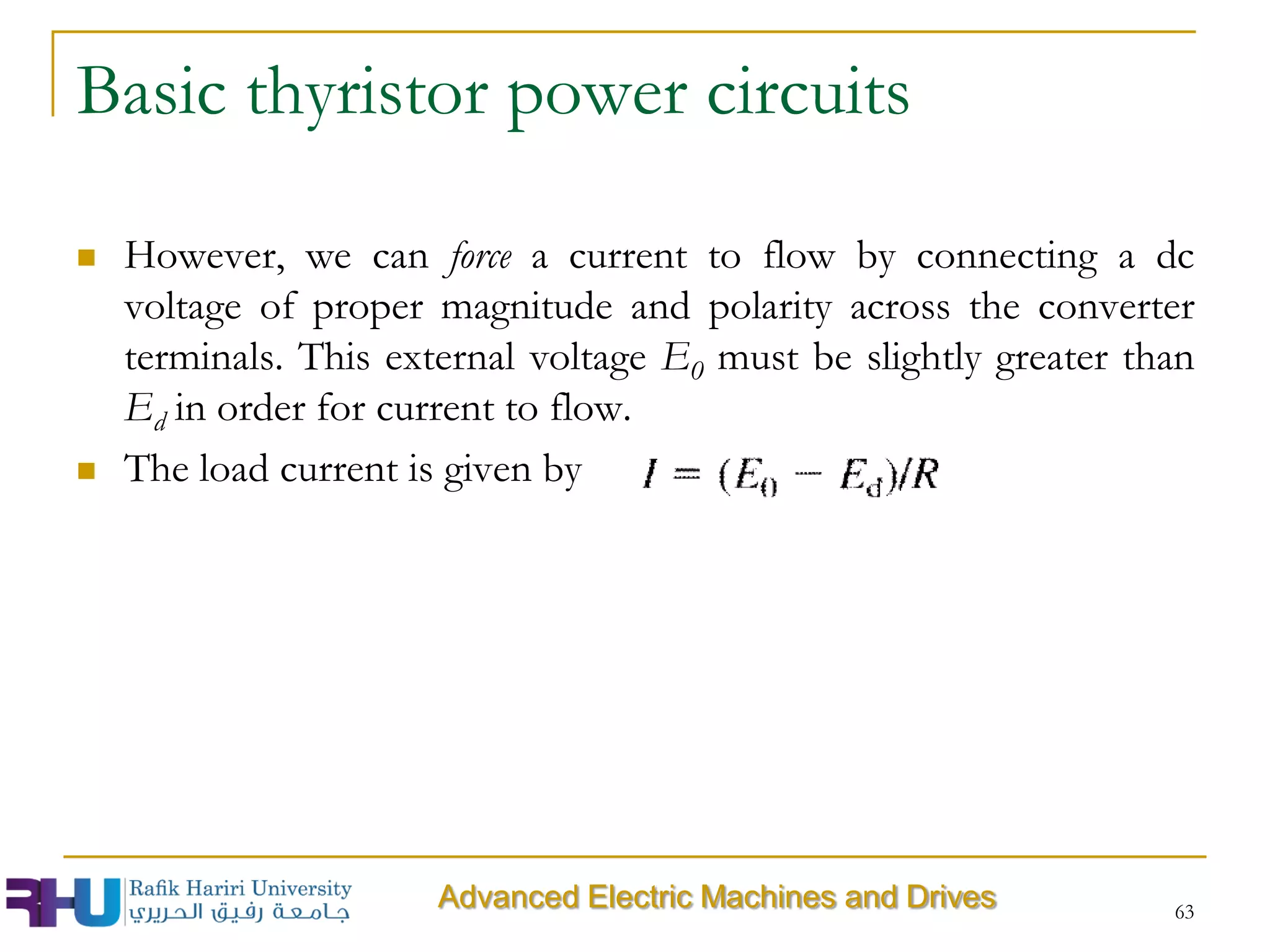 However, we can force a current to flow by connecting a dc
voltage of proper magnitude and polarity across the converter
terminals. This external voltage E0 must be slightly greater than
Ed in order for current to flow.
 The load current is given by
63
Advanced Electric Machines and Drives
Basic thyristor power circuits
 