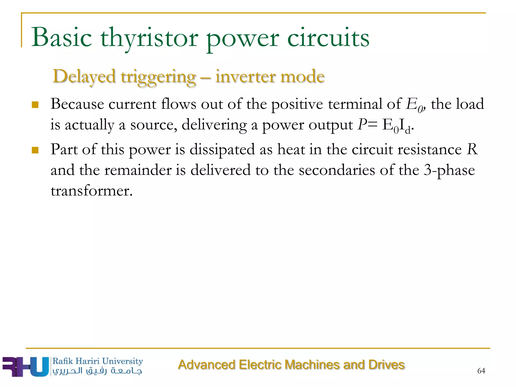  Because current flows out of the positive terminal of E0, the load
is actually a source, delivering a power output P= E0Id.
 Part of this power is dissipated as heat in the circuit resistance R
and the remainder is delivered to the secondaries of the 3-phase
transformer.
64
Delayed triggering – inverter mode
Basic thyristor power circuits
Advanced Electric Machines and Drives
 