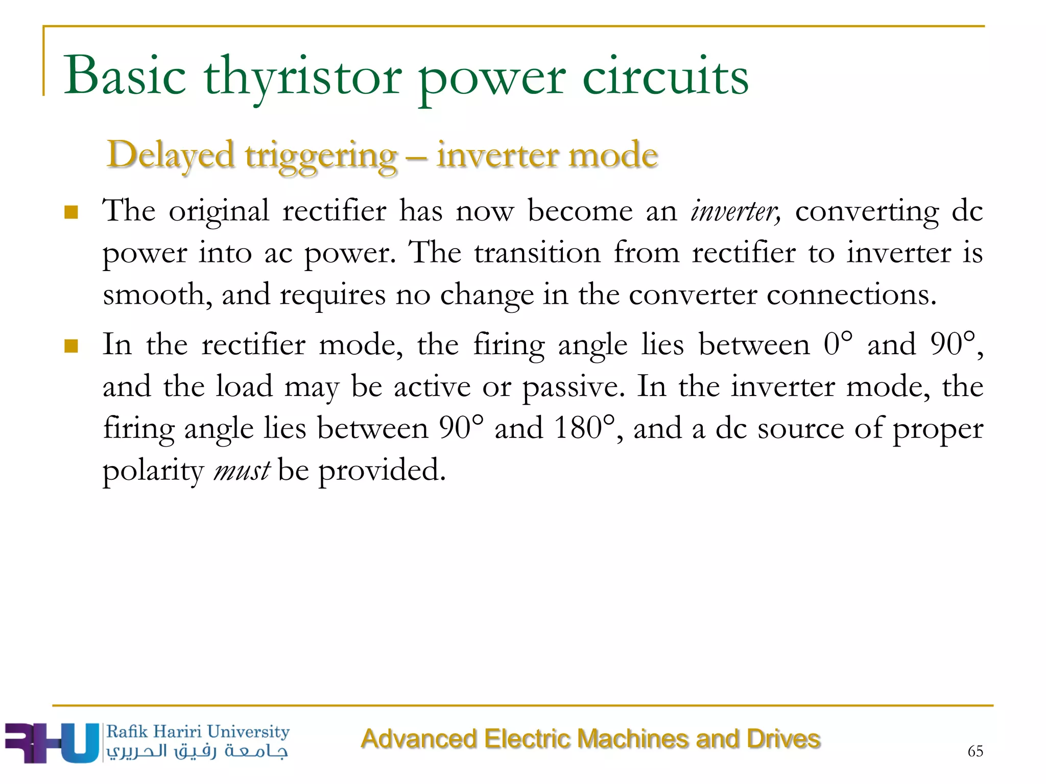  The original rectifier has now become an inverter, converting dc
power into ac power. The transition from rectifier to inverter is
smooth, and requires no change in the converter connections.
 In the rectifier mode, the firing angle lies between 0° and 90°,
and the load may be active or passive. In the inverter mode, the
firing angle lies between 90° and 180°, and a dc source of proper
polarity must be provided.
65
Delayed triggering – inverter mode
Basic thyristor power circuits
Advanced Electric Machines and Drives
 