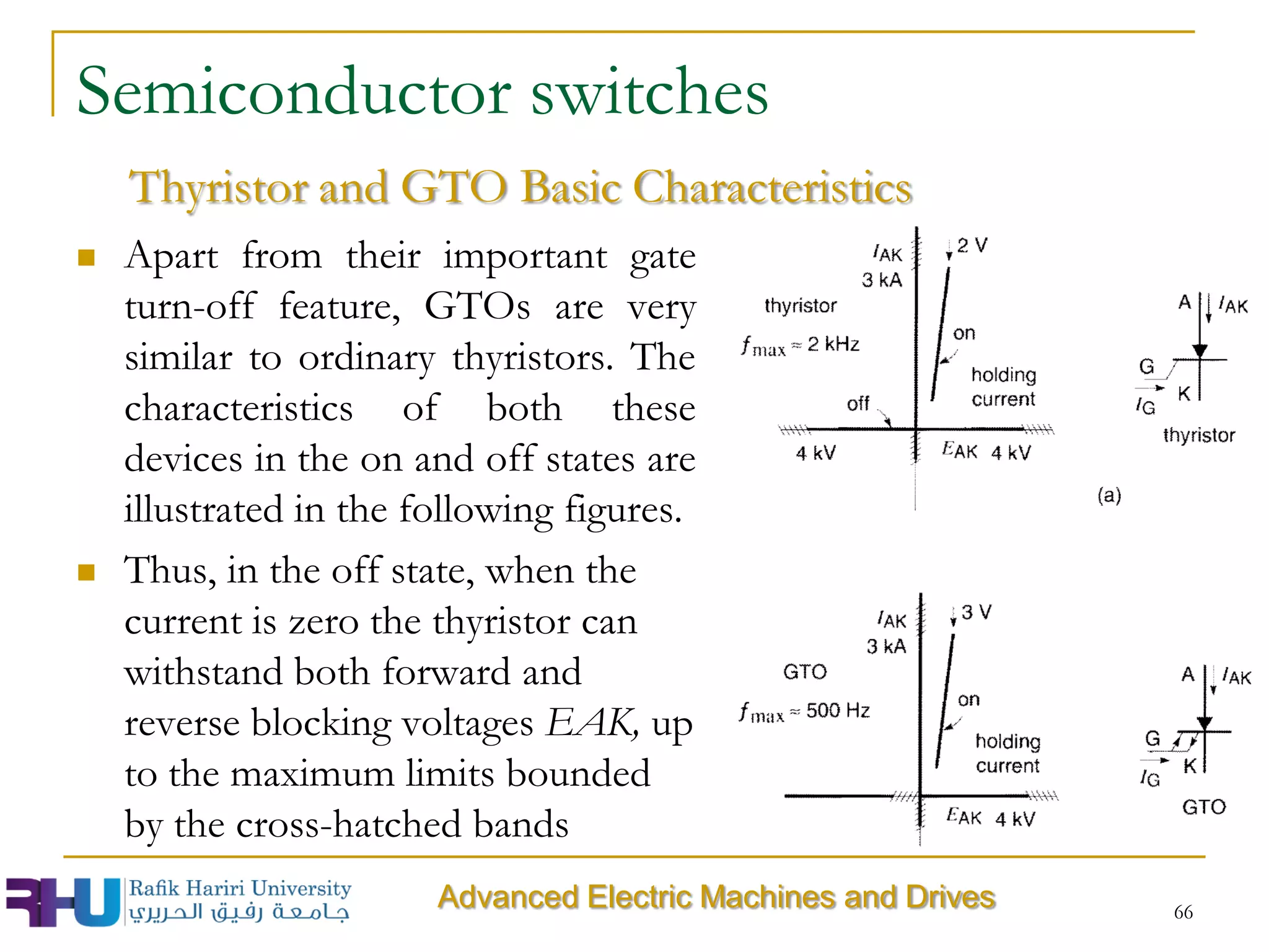 Semiconductor switches
 Apart from their important gate
turn-off feature, GTOs are very
similar to ordinary thyristors. The
characteristics of both these
devices in the on and off states are
illustrated in the following figures.
 Thus, in the off state, when the
current is zero the thyristor can
withstand both forward and
reverse blocking voltages EAK, up
to the maximum limits bounded
by the cross-hatched bands
66
Thyristor and GTO Basic Characteristics
Advanced Electric Machines and Drives
 