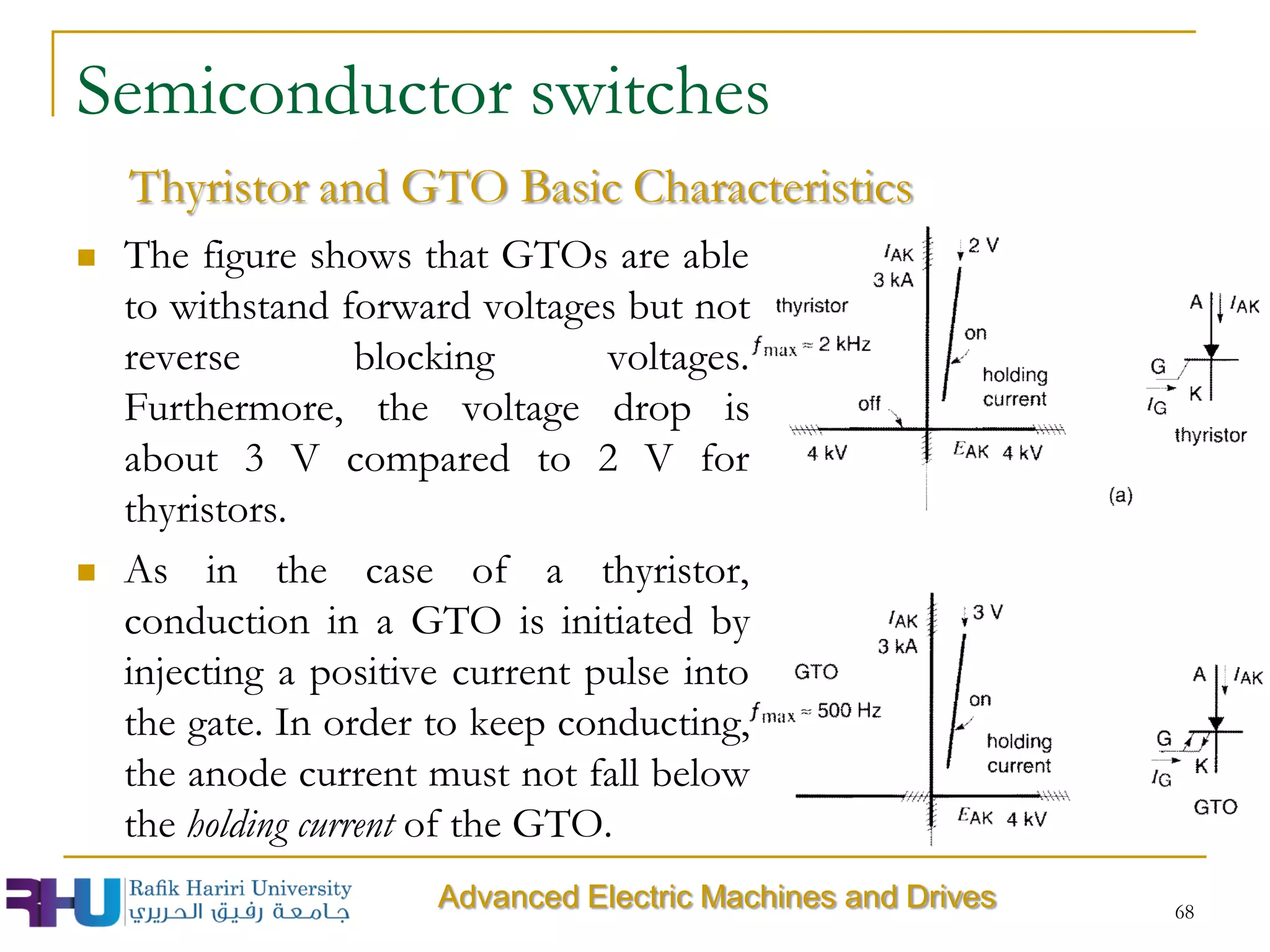 68
Semiconductor switches
 The figure shows that GTOs are able
to withstand forward voltages but not
reverse blocking voltages.
Furthermore, the voltage drop is
about 3 V compared to 2 V for
thyristors.
 As in the case of a thyristor,
conduction in a GTO is initiated by
injecting a positive current pulse into
the gate. In order to keep conducting,
the anode current must not fall below
the holding current of the GTO.
Thyristor and GTO Basic Characteristics
Advanced Electric Machines and Drives
 