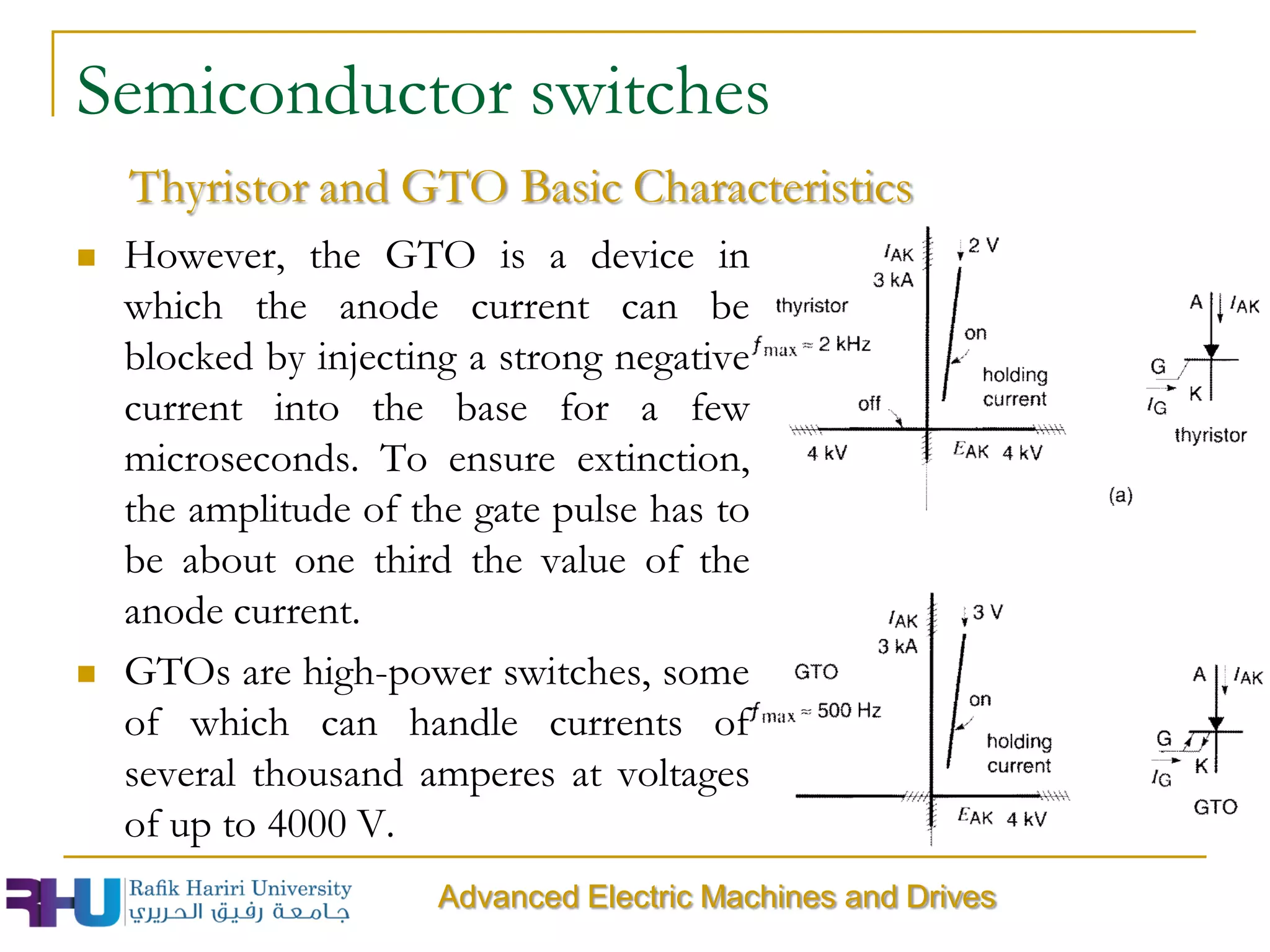 Semiconductor switches
 However, the GTO is a device in
which the anode current can be
blocked by injecting a strong negative
current into the base for a few
microseconds. To ensure extinction,
the amplitude of the gate pulse has to
be about one third the value of the
anode current.
 GTOs are high-power switches, some
of which can handle currents of
several thousand amperes at voltages
of up to 4000 V.
Thyristor and GTO Basic Characteristics
Advanced Electric Machines and Drives
 