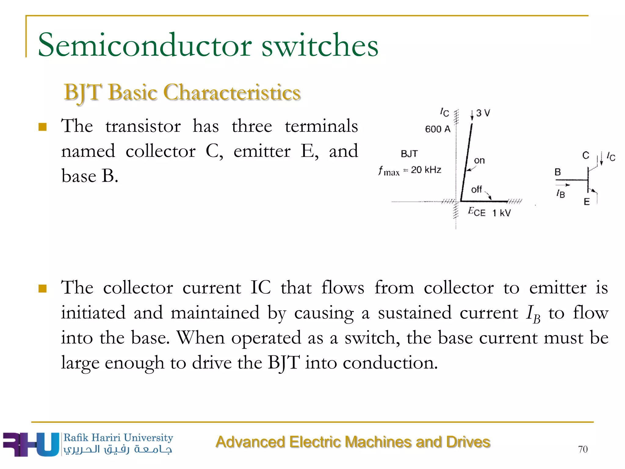 70
Semiconductor switches
 The transistor has three terminals
named collector C, emitter E, and
base B.
BJT Basic Characteristics
 The collector current IC that flows from collector to emitter is
initiated and maintained by causing a sustained current IB to flow
into the base. When operated as a switch, the base current must be
large enough to drive the BJT into conduction.
Advanced Electric Machines and Drives
 