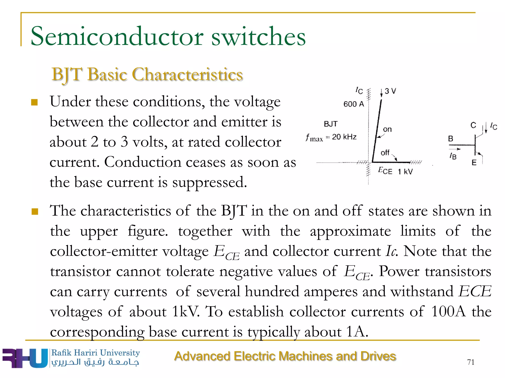 71
Semiconductor switches
 Under these conditions, the voltage
between the collector and emitter is
about 2 to 3 volts, at rated collector
current. Conduction ceases as soon as
the base current is suppressed.
BJT Basic Characteristics
 The characteristics of the BJT in the on and off states are shown in
the upper figure. together with the approximate limits of the
collector-emitter voltage ECE and collector current Ic. Note that the
transistor cannot tolerate negative values of ECE. Power transistors
can carry currents of several hundred amperes and withstand ECE
voltages of about 1kV. To establish collector currents of 100A the
corresponding base current is typically about 1A.
Advanced Electric Machines and Drives
 