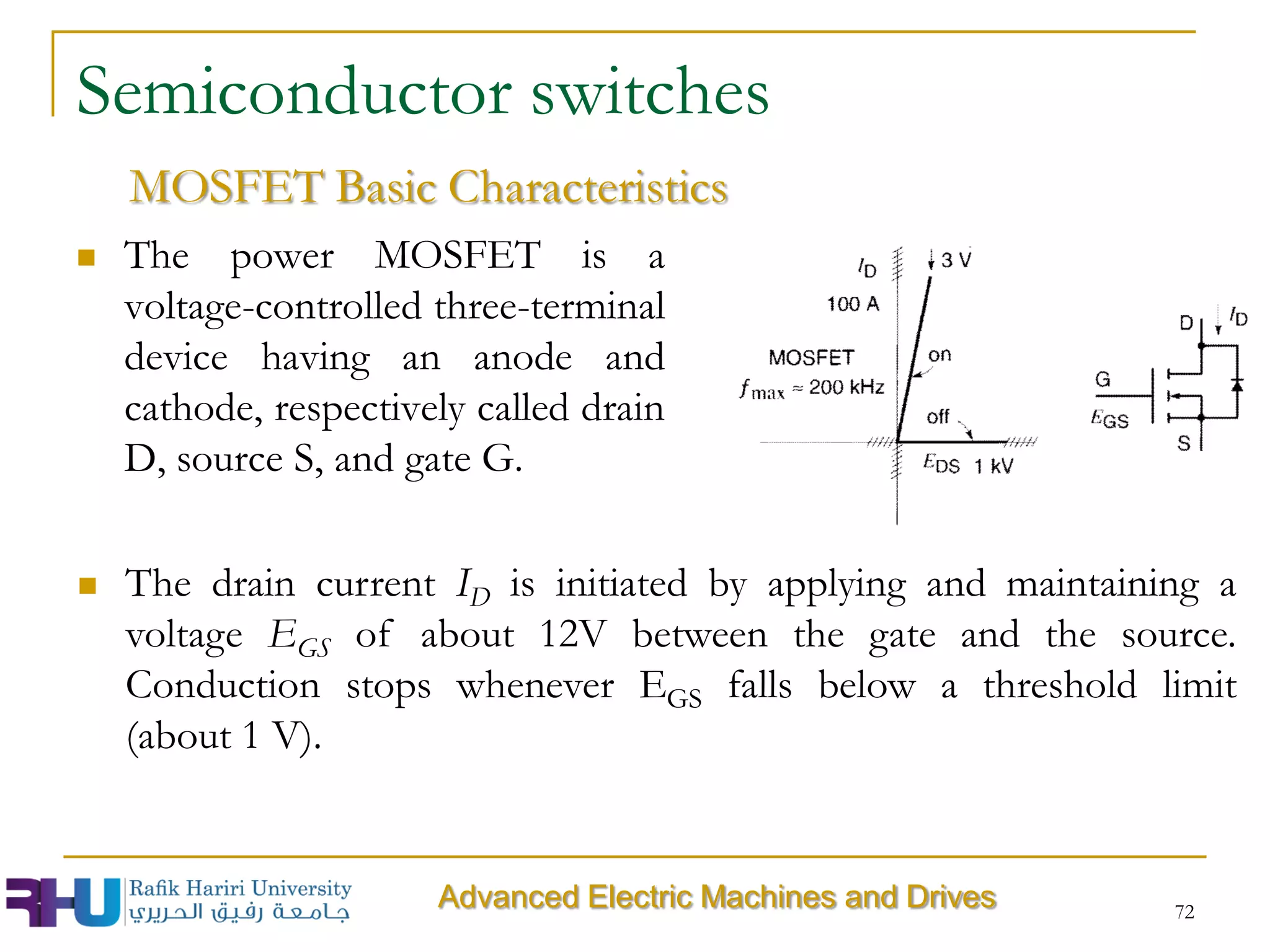 72
Semiconductor switches
 The power MOSFET is a
voltage-controlled three-terminal
device having an anode and
cathode, respectively called drain
D, source S, and gate G.
MOSFET Basic Characteristics
 The drain current ID is initiated by applying and maintaining a
voltage EGS of about 12V between the gate and the source.
Conduction stops whenever EGS falls below a threshold limit
(about 1 V).
Advanced Electric Machines and Drives
 