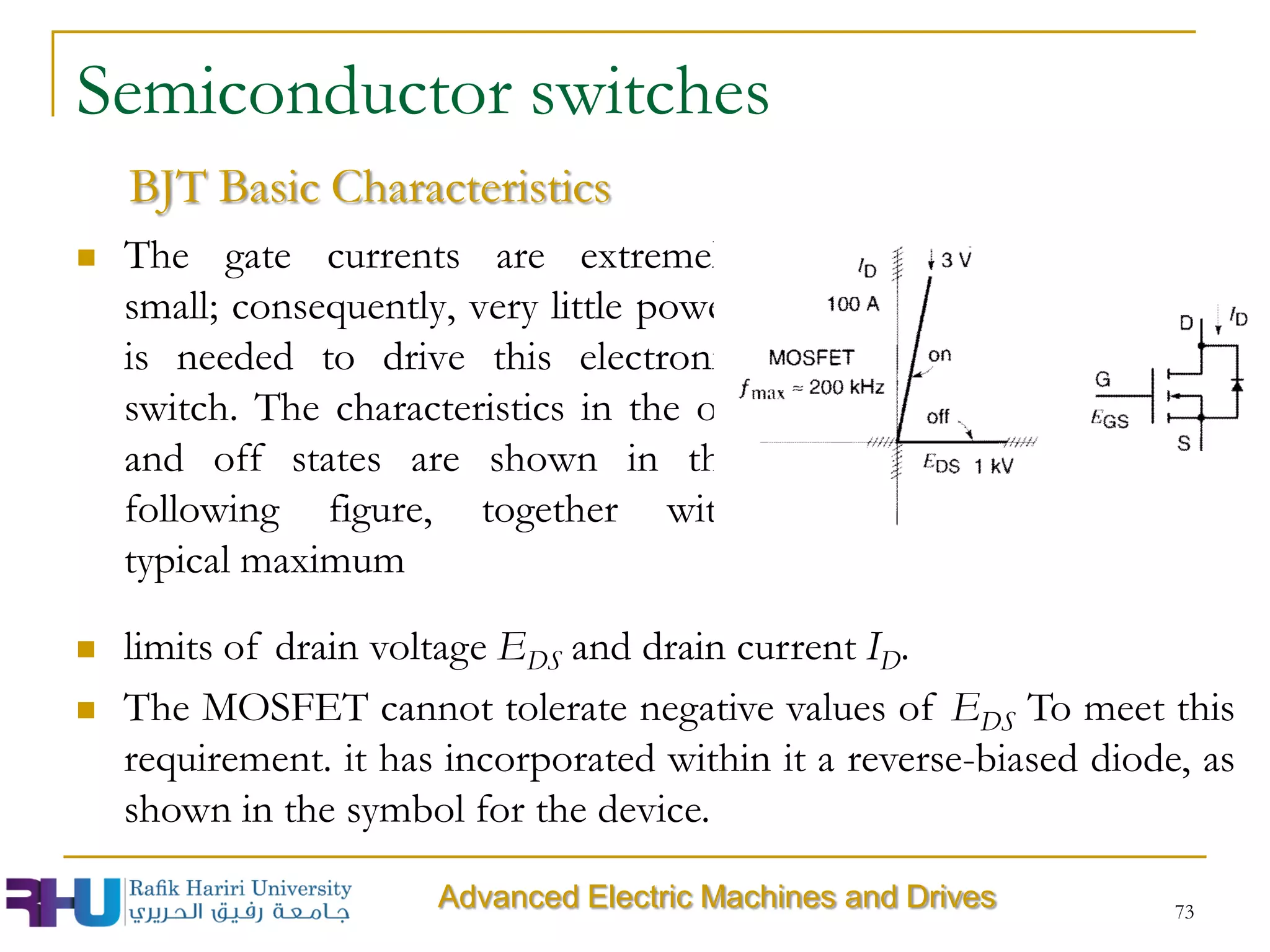 73
Semiconductor switches
 The gate currents are extremely
small; consequently, very little power
is needed to drive this electronic
switch. The characteristics in the on
and off states are shown in the
following figure, together with
typical maximum
BJT Basic Characteristics
 limits of drain voltage EDS and drain current ID.
 The MOSFET cannot tolerate negative values of EDS To meet this
requirement. it has incorporated within it a reverse-biased diode, as
shown in the symbol for the device.
Advanced Electric Machines and Drives
 
