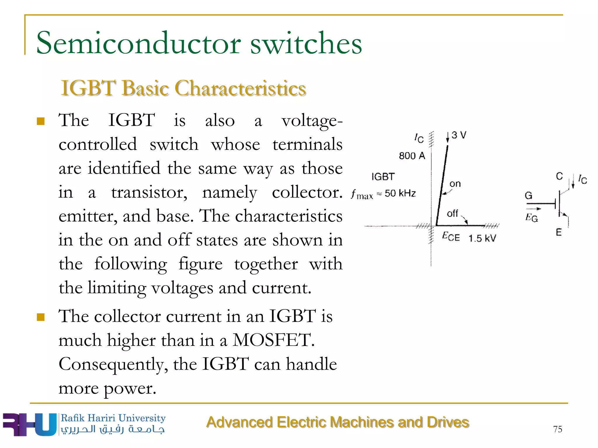 75
Semiconductor switches
 The IGBT is also a voltage-
controlled switch whose terminals
are identified the same way as those
in a transistor, namely collector.
emitter, and base. The characteristics
in the on and off states are shown in
the following figure together with
the limiting voltages and current.
 The collector current in an IGBT is
much higher than in a MOSFET.
Consequently, the IGBT can handle
more power.
IGBT Basic Characteristics
Advanced Electric Machines and Drives
 
