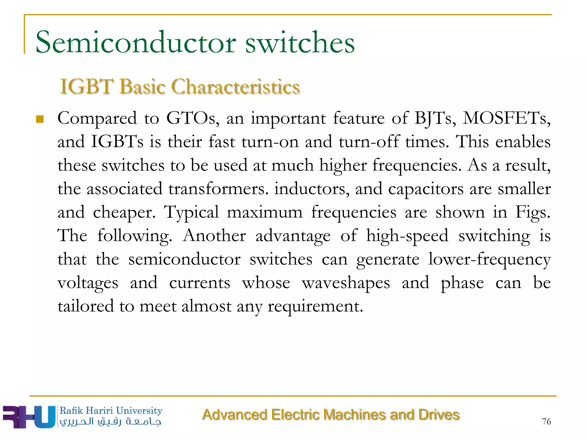  Compared to GTOs, an important feature of BJTs, MOSFETs,
and IGBTs is their fast turn-on and turn-off times. This enables
these switches to be used at much higher frequencies. As a result,
the associated transformers. inductors, and capacitors are smaller
and cheaper. Typical maximum frequencies are shown in Figs.
The following. Another advantage of high-speed switching is
that the semiconductor switches can generate lower-frequency
voltages and currents whose waveshapes and phase can be
tailored to meet almost any requirement.
76
Semiconductor switches
IGBT Basic Characteristics
Advanced Electric Machines and Drives
 